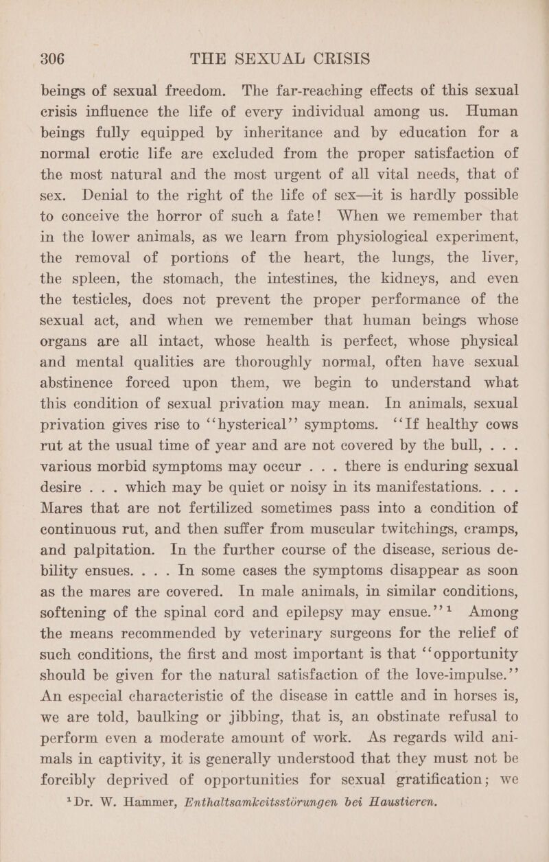 beings of sexual freedom. The far-reaching effects of this sexual erisis influence the life of every individual among us. Human beings fully equipped by inheritance and by education for a normal erotic life are excluded from the proper satisfaction of the most natural and the most urgent of all vital needs, that of sex. Denial to the right of the life of sex—it is hardly possible to conceive the horror of such a fate! When we remember that in the lower animals, as we learn from physiological experiment, the removal of portions of the heart, the lungs, the liver, the spleen, the stomach, the intestines, the kidneys, and even the testicles, does not prevent the proper performance of the sexual act, and when we remember that human beings whose organs are all intact, whose health is perfect, whose physical and mental qualities are thoroughly normal, often have . sexual abstinence forced upon them, we begin to understand what this condition of sexual privation may mean. In animals, sexual privation gives rise to ‘‘hysterical’’ symptoms. ‘‘If healthy cows rut at the usual time of year and are not covered by the bull, .. . various morbid symptoms may occur . . . there is enduring sexual desire . . . which may be quiet or noisy in its manifestations. .. . Mares that are not fertilized sometimes pass into a condition of continuous rut, and then suffer from muscular twitchings, cramps, and palpitation. In the further course of the disease, serious de- bility ensues. . . . In some cases the symptoms disappear as soon as the mares are covered. In male animals, in similar conditions, softening of the spinal cord and epilepsy may ensue.’’+ Among the means recommended by veterinary surgeons for the relief of such conditions, the first and most important is that ‘‘opportunity should be given for the natural satisfaction of the love-impulse.’’ An especial characteristic of the disease in cattle and in horses is, we are told, baulking or jibbing, that is, an obstinate refusal to perform even a moderate amount of work. As regards wild ani- mals in captivity, it is generally understood that they must not be forcibly deprived of opportunities for sexual gratification; we *Dr. W. Hammer, Enthaltsamkeitsstorungen bei Haustieren.