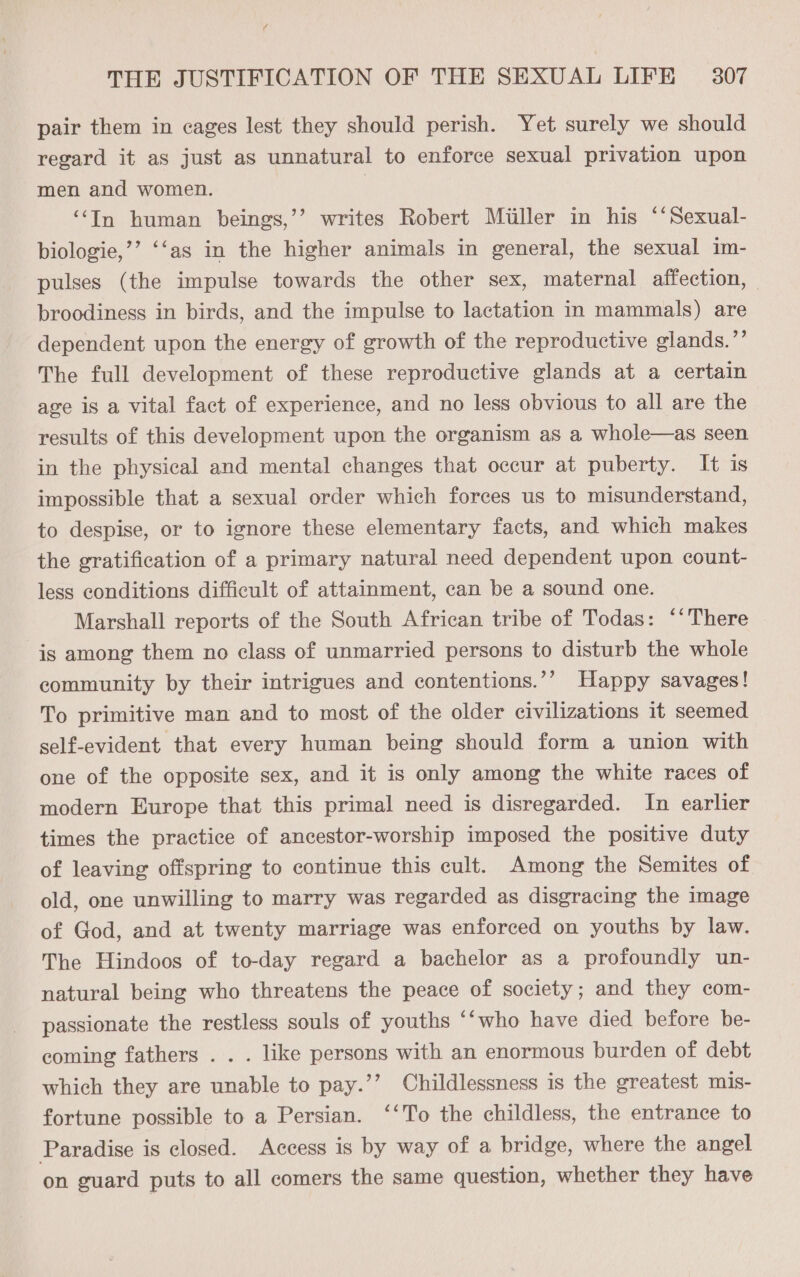 “g THE JUSTIFICATION OF THE SEXUAL LIFE — 307 pair them in cages lest they should perish. Yet surely we should regard it as just as unnatural to enforce sexual privation upon men and women. | ‘‘In human beings,’’ writes Robert Miiller in his “‘Sexual- biologie,’’ ‘‘as in the higher animals in general, the sexual im- pulses (the impulse towards the other sex, maternal affection, | broodiness in birds, and the impulse to lactation in mammals) are dependent upon the energy of growth of the reproductive glands.”’ The full development of these reproductive glands at a certain age is a vital fact of experience, and no less obvious to all are the results of this development upon the organism as a whole—as seen in the physical and mental changes that occur at puberty. It is impossible that a sexual order which forces us to misunderstand, to despise, or to ignore these elementary facts, and which makes the gratification of a primary natural need dependent upon count- less conditions difficult of attainment, can be a sound one. Marshall reports of the South African tribe of Todas: “‘There is among them no class of unmarried persons to disturb the whole community by their intrigues and contentions.’’ Happy savages! To primitive man and to most of the older civilizations it seemed self-evident that every human being should form a union with one of the opposite sex, and it is only among the white races of modern Europe that this primal need is disregarded. In earlier times the practice of ancestor-worship imposed the positive duty of leaving offspring to continue this cult. Among the Semites of old, one unwilling to marry was regarded as disgracing the image of God, and at twenty marriage was enforced on youths by law. The Hindoos of to-day regard a bachelor as a profoundly un- natural being who threatens the peace of society; and they com- passionate the restless souls of youths “‘who have died before be- coming fathers . . . like persons with an enormous burden of debt which they are unable to pay.’’ Childlessness is the greatest mis- fortune possible to a Persian. ‘‘To the childless, the entrance to Paradise is closed. Access is by way of a bridge, where the angel on guard puts to all comers the same question, whether they have 97