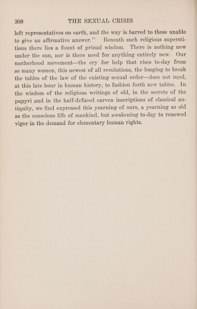 left representatives on earth, and the way is barred to those unable to give an affirmative answer.’’ Beneath such religious supersti- tions there lies a fount of primal wisdom. There is nothing new under the sun, nor is there need for anything entirely new. Our motherhood movement—the cry for help that rises to-day from so many women, this newest of all revolutions, the longing to break the tables of the law of the existing sexual order—does not need, at this late hour in human history, to fashion forth new tables. In the wisdom of the religious writings of old, in the secrets of the papyri and in the half-defaced carven inscriptions of classical an- tiquity, we find expressed this yearning of ours, a yearning as old as the conscious life of mankind, but awakening to-day to renewed vigor in the demand for elementary human rights.