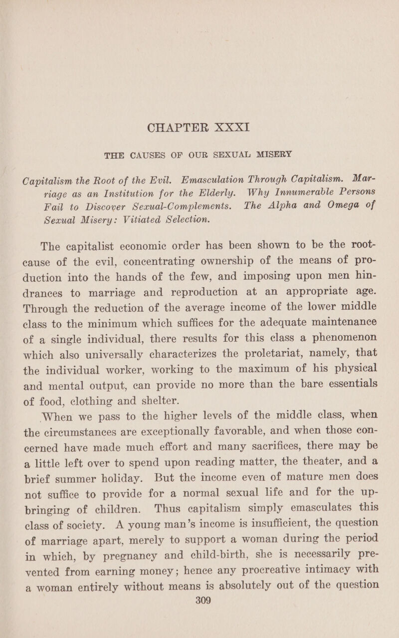 CHAPTER XXxXI THE CAUSES OF OUR SEXUAL MISERY Capitalism the Root of the Evil. Emasculation Through Capitalism. Mar- riage as an Institution for the Elderly. Why Innumerable Persons Fail to Discover Sexual-Complements. The Alpha and Omega of Sexual Misery: Vitiated Selection. The capitalist economic order has been shown to be the root- cause of the evil, concentrating ownership of the means of pro- duction into the hands of the few, and imposing upon men hin- drances to marriage and reproduction at an appropriate age. Through the reduction of the average income of the lower middle class to the minimum which suffices for the adequate maintenance of a single individual, there results for this class a phenomenon which also universally characterizes the proletariat, namely, that the individual worker, working to the maximum of his physical and mental output, can provide no more than the bare essentials of food, clothing and shelter. When we pass to the higher levels of the middle class, when the circumstances are exceptionally favorable, and when those con- cerned have made much effort and many sacrifices, there may be a little left over to spend upon reading matter, the theater, and a brief summer holiday. But the income even of mature men does not suffice to provide for a normal sexual life and for the up- bringing of children. Thus capitalism simply emasculates this class of society. A young man’s income is insufficient, the question of marriage apart, merely to support a woman during the period in which, by pregnancy and child-birth, she 1s necessarily pre- vented from earning money; hence any procreative intimacy with a woman entirely without means is absolutely out of the question