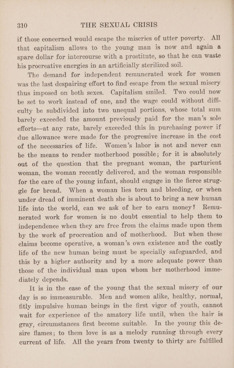 if those concerned would escape the miseries of utter poverty. All that capitalism allows to the young man is now and again a spare dollar for intercourse with a prostitute, so that he can waste his procreative energies in an artificially sterilized soil. The demand for independent remunerated work for women was the last despairing effort to find escape from the sexual misery thus imposed on both sexes. Capitalism smiled. Two could now be set to work instead of one, and the wage could without diffi- culty be subdivided into two unequal portions, whose total sum barely exceeded the amount previously paid for the man’s sole efforts—at any rate, barely exceeded this in purchasing power if due allowance were made for the progressive increase in the cost of the necessaries of life. Women’s labor is not and never can be the means to render motherhood possible; for it is absolutely out of the question that the pregnant woman, the parturient woman, the woman recently delivered, and the woman responsible for the care of the young infant, should engage in the fierce strug- gle for bread. When a woman lies torn and bleeding, or when under dread of imminent death she is about to bring a new human life into the world, can we ask of her to earn money? Remu- nerated work for women is no doubt essential to help them to independence when they are free from the claims made upon them by the work of procreation and of motherhood. But when these claims become operative, a woman’s own existence and the costly life of the new human being must be specially safeguarded, and this by a higher authority and by a more adequate power than those of the individual man upon whom her motherhood imme- diately depends. It is in the ease of the young that the sexual misery of our day is so immeasurable. Men and women alike, healthy, normal, fitly impulsive human beings in the first vigor of youth, cannot wait for experience of the amatory life until, when the hair is gray, circumstances first become suitable. In the young this de- sire flames; to them love is as a melody running through every current of life. All the years from twenty to thirty are fulfilled