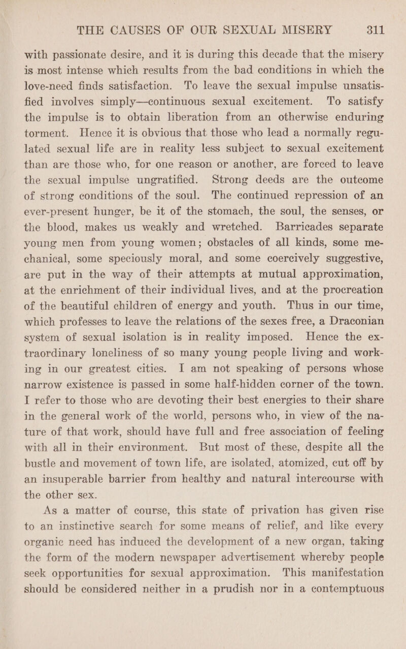 with passionate desire, and it is during this decade that the misery is most intense which results from the bad conditions in which the love-need finds satisfaction. To leave the sexual impulse unsatis- fied involves simply—continuous sexual excitement. To satisfy the impulse is to obtain lberation from an otherwise enduring torment. Hence it is obvious that those who lead a normally regu- lated sexual life are in reality less subject to sexual excitement than are those who, for one reason or another, are forced to leave the sexual impulse ungratified. Strong deeds are the outcome of strong conditions of the soul. The continued repression of an ever-present hunger, be it of the stomach, the soul, the senses, or the blood, makes us weakly and wretched. Barricades separate young men from young women; obstacles of all kinds, some me- chanical, some speciously moral, and some coercively suggestive, are put in the way of their attempts at mutual approximation, at the enrichment of their individual lives, and at the procreation of the beautiful children of energy and youth. Thus in our time, which professes to leave the relations of the sexes free, a Draconian system of sexual isolation is in reality imposed. Hence the ex- traordinary loneliness of so many young people living and work- ing in our greatest cities. I am not speaking of persons whose narrow existence is passed in some half-hidden corner of the town. I refer to those who are devoting their best energies to their share in the general work of the world, persons who, in view of the na- ture of that work, should have full and free association of feeling with all in their environment. But most of these, despite all the bustle and movement of town life, are isolated, atomized, cut off by an insuperable barrier from healthy and natural intercourse with the other sex. As a matter of course, this state of privation has given rise to an instinctive search for some means of relief, and like every organic need has induced the development of a new organ, taking the form of the modern newspaper advertisement whereby people seek opportunities for sexual approximation. This manifestation should be considered neither in a prudish nor in a contemptuous