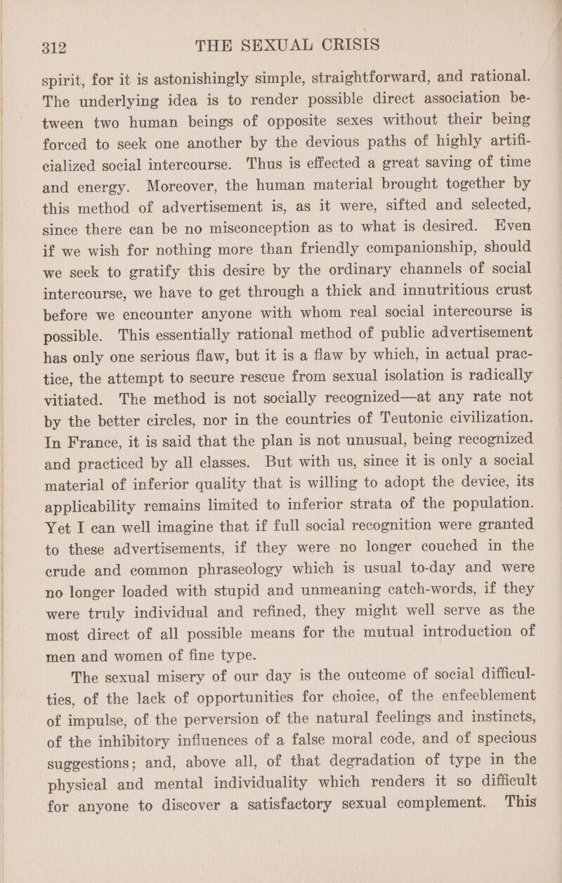 spirit, for it is astonishingly simple, straightforward, and rational. The underlying idea is to render possible direct association be- tween two human beings of opposite sexes without their being forced to seek one another by the devious paths of highly artifi- eialized social intercourse. Thus is effected a great saving of time and energy. Moreover, the human material brought together by this method of advertisement is, as it were, sifted and selected, since there can be no misconception as to what is desired. Even if we wish for nothing more than friendly companionship, should we seek to gratify this desire by the ordinary channels of social intercourse, we have to get through a thick and innutritious crust before we encounter anyone with whom real social intercourse is possible. This essentially rational method of public advertisement has only one serious flaw, but it is a flaw by which, in actual prac- tice, the attempt to secure rescue from sexual isolation is radically vitiated. The method is not socially recognized—at any rate not by the better circles, nor in the countries of Teutonic civilization. In France, it is said that the plan is not unusual, being recognized and practiced by all classes. But with us, since it is only a social material of inferior quality that is willing to adopt the device, its applicability remains limited to inferior strata of the population. Yet I can well imagine that if full social recognition were granted to these advertisements, if they were no longer couched in the erude and common phraseology which is usual to-day and were no longer loaded with stupid and unmeaning catch-words, if they were truly individual and refined, they might well serve as the most direct of all possible means for the mutual introduction of men and women of fine type. The sexual misery of our day is the outcome of social difficul- ties, of the lack of opportunities for choice, of the enfeeblement of impulse, of the perversion of the natural feelings and instincts, of the inhibitory influences of a false moral code, and of specious suggestions; and, above all, of that degradation of type in the physical and mental individuality which renders it so difficult for anyone to discover a satisfactory sexual complement. This