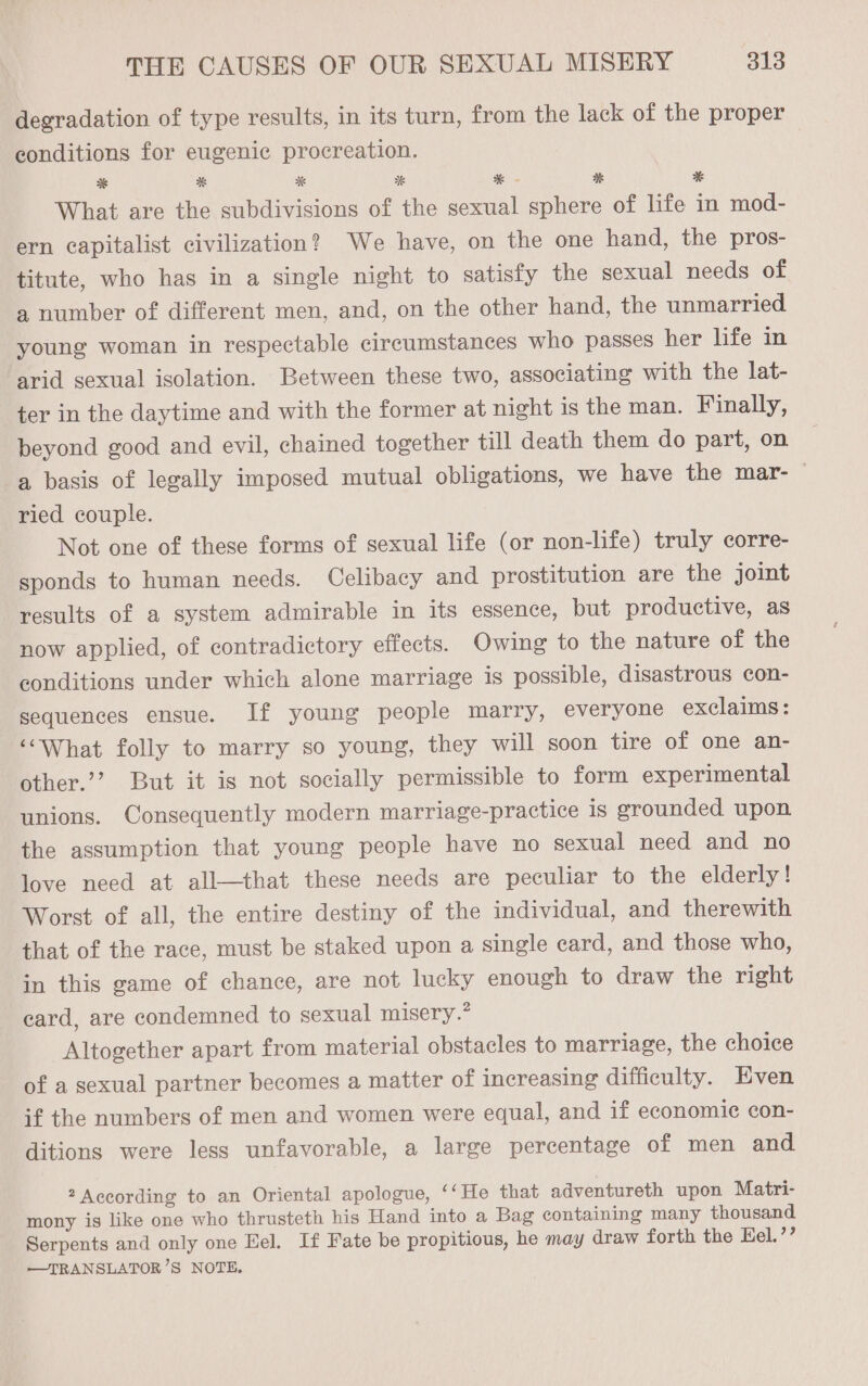 degradation of type results, in its turn, from the lack of the proper conditions for eugenic procreation. ES * * BS * - * * What are the subdivisions of the sexual sphere of life in mod- ern capitalist civilization? We have, on the one hand, the pros- titute, who has in a single night to satisfy the sexual needs of a number of different men, and, on the other hand, the unmarried young woman in respectable circumstances who passes her life in arid sexual isolation. Between these two, associating with the lat- ter in the daytime and with the former at night is the man. Finally, beyond good and evil, chained together till death them do part, on a basis of legally imposed mutual obligations, we have the mar- © ried couple. Not one of these forms of sexual life (or non-life) truly corre- sponds to human needs. Celibacy and prostitution are the joint results of a system admirable in its essence, but productive, as now applied, of contradictory effects. Owing to the nature of the conditions under which alone marriage is possible, disastrous con- sequences ensue. If young people marry, everyone exclaims: ‘What folly to marry so young, they will soon tire of one an- other.’’? But it is not socially permissible to form experimental unions. Consequently modern marriage-practice is erounded upon the assumption that young people have no sexual need and no love need at all—that these needs are peculiar to the elderly! Worst of all, the entire destiny of the individual, and therewith that of the race, must be staked upon a single eard, and those who, in this game of chance, are not lucky enough to draw the right card, are condemned to sexual misery.” Altogether apart from material obstacles to marriage, the choice of a sexual partner becomes a matter of increasing difficulty. Even if the numbers of men and women were equal, and if economic con- ditions were less unfavorable, a large percentage of men and 2 According to an Oriental apologue, ‘‘He that adventureth upon Matri- mony is like one who thrusteth his Hand into a Bag containing many thousand Serpents and only one Eel. If Fate be propitious, he may draw forth the Eel.’’ —TRANSLATOR’S NOTE.