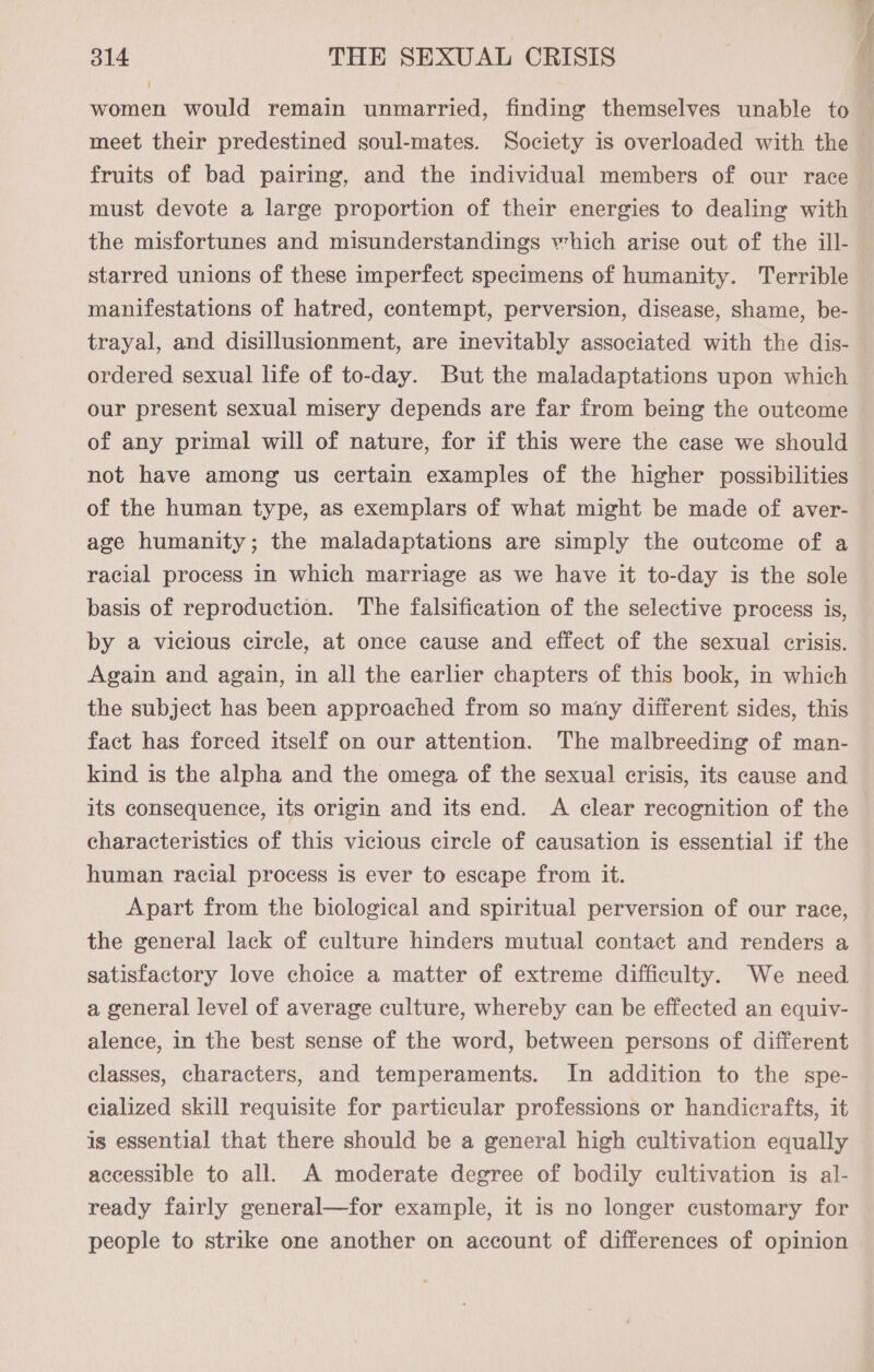 women would remain unmarried, finding themselves unable to meet their predestined soul-mates. Society is overloaded with the fruits of bad pairing, and the individual members of our race must devote a large proportion of their energies to dealing with the misfortunes and misunderstandings which arise out of the ill- starred unions of these imperfect specimens of humanity. Terrible manifestations of hatred, contempt, perversion, disease, shame, be- trayal, and disillusionment, are inevitably associated with the dis- ordered sexual life of to-day. But the maladaptations upon which our present sexual misery depends are far from being the outcome of any primal will of nature, for if this were the case we should not have among us certain examples of the higher possibilities of the human type, as exemplars of what might be made of aver- age humanity; the maladaptations are simply the outcome of a racial process in which marriage as we have it to-day is the sole basis of reproduction. The falsification of the selective process is, by a vicious circle, at once cause and effect of the sexual crisis. Again and again, in all the earlier chapters of this book, in which the subject has been approached from so many different sides, this fact has forced itself on our attention. The malbreeding of man- kind is the alpha and the omega of the sexual crisis, its cause and its consequence, its origin and its end. A clear recognition of the characteristics of this vicious circle of causation is essential if the human racial process is ever to escape from it. Apart from the biological and spiritual perversion of our race, the general lack of culture hinders mutual contact and renders a satisfactory love choice a matter of extreme difficulty. We need a general level of average culture, whereby can be effected an equiv- alence, in the best sense of the word, between persons of different classes, characters, and temperaments. In addition to the spe- eialized skill requisite for particular professions or handicrafts, it is essential that there should be a general high cultivation equally accessible to all. A moderate degree of bodily cultivation is al- ready fairly general—for example, it is no longer customary for people to strike one another on account of differences of opinion