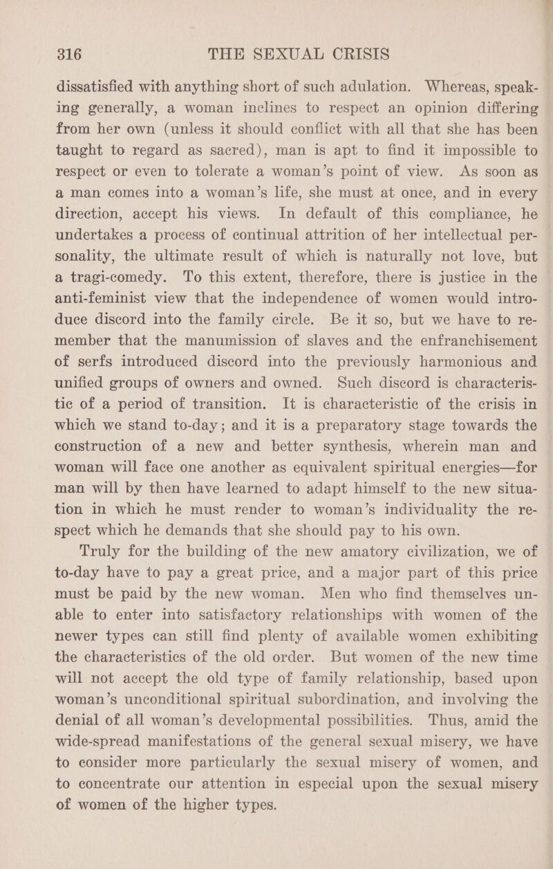 dissatisfied with anything short of such adulation. Whereas, speak- ing generally, a woman inclines to respect an opinion differing from her own (unless it should conflict with all that she has been taught to regard as sacred), man is apt to find it impossible to respect or even to tolerate a woman’s point of view. As soon as a man comes into a woman’s life, she must at once, and in every direction, accept his views. In default of this compliance, he sonality, the ultimate result of which is naturally not love, but a tragi-comedy. To this extent, therefore, there is justice in the duce discord into the family circle. Be it so, but we have to re- member that the manumission of slaves and the enfranchisement of serfs introduced discord into the previously harmonious and unified groups of owners and owned. Such discord is characteris- tic of a period of transition. It is characteristic of the crisis in which we stand to-day; and it is a preparatory stage towards the construction of a new and better synthesis, wherein man and woman will face one another as equivalent spiritual energies—for man will by then have learned to adapt himself to the new situa- tion in which he must render to woman’s individuality the re- spect which he demands that she should pay to his own. Truly for the building of the new amatory civilization, we of to-day have to pay a great price, and a major part of this price must be paid by the new woman. Men who find themselves un- able to enter into satisfactory relationships with women of the newer types can still find plenty of available women exhibiting the characteristics of the old order. But women of the new time will not accept the old type of family relationship, based upon woman’s unconditional spiritual subordination, and involving the denial of all woman’s developmental possibilities. Thus, amid the wide-spread manifestations of the general sexual misery, we have to consider more particularly the sexual misery of women, and to concentrate our attention in especial upon the sexual misery of women of the higher types. ox