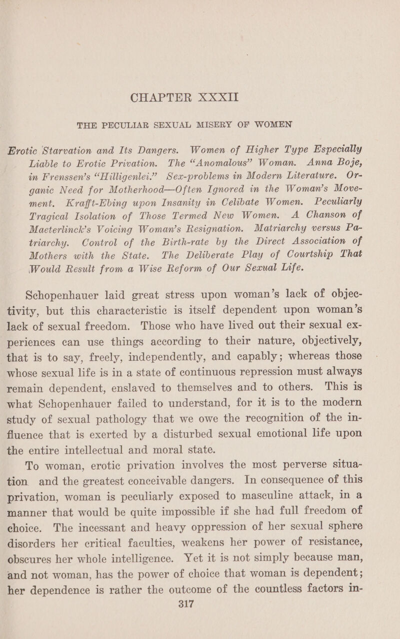 CHAPTER XXXII THE PECULIAR SEXUAL MISERY OF WOMEN Erotic Starvation and Its Dangers. Women of Higher Type Especially Liable to Erotic Privation. The “Anomalous” Woman. Anna Boje, in Frenssen’s “Hilligenlei.” Sex-problems in Modern Literature. Or- ganic Need for Motherhood—Often Ignored in the Woman’s Move- ment. Krafft-Ebing upon Insanity in Celibate Women. Peculiarly Tragical Isolation of Those Termed New Women. A Chanson of Maeterlinck’s Voicing Woman’s Resignation. Matriarchy versus Pa- triarchy. Control of the Birth-rate by the Direct Association of Mothers with the State. The Deliberate Play of Courtship That Would Result from a Wise Reform of Our Sexual Ltfe. Schopenhauer laid great stress upon woman’s lack of objec- tivity, but this characteristic is itself dependent upon woman’s lack of sexual freedom. Those who have lived out their sexual ex- periences can use things according to their nature, objectively, that is to say, freely, independently, and capably; whereas those whose sexual life is in a state of continuous repression must always remain dependent, enslaved to themselves and to others. This is what Schopenhauer failed to understand, for it is to the modern study of sexual pathology that we owe the recognition of the in- fluence that is exerted by a disturbed sexual emotional life upon the entire intellectual and moral state. To woman, erotic privation involves the most perverse situa- tion and the greatest conceivable dangers. In consequence of this privation, woman is peculiarly exposed to masculine attack, in a manner that would be quite impossible if she had full freedom of choice. The incessant and heavy oppression of her sexual sphere disorders her critical faculties, weakens her power of resistance, obscures her whole intelligence. Yet it is not simply because man, and not woman, has the power of choice that woman is dependent ; her dependence is rather the outcome of the countless factors in-