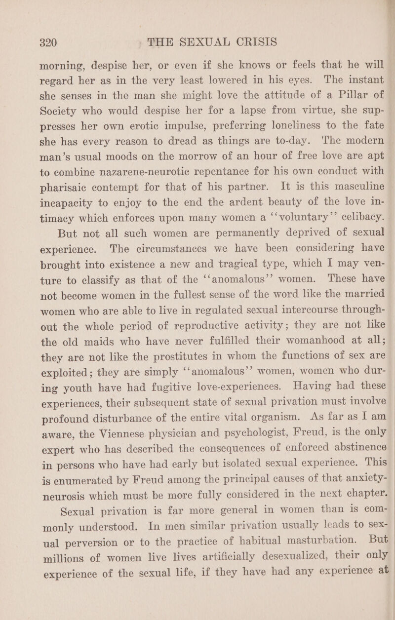 morning, despise her, or even if she knows or feels that he will regard her as in the very least lowered in his eyes. The instant she senses in the man she might love the attitude of a Pillar of Society who would despise her for a lapse from virtue, she sup- presses her own erotic impulse, preferring loneliness to the fate she has every reason to dread as things are to-day. ‘The modern man’s usual moods on the morrow of an hour of free love are apt to combine nazarene-neurotic repentance for his own conduct with pharisaic contempt for that of his partner. It is this masculine incapacity to enjoy to the end the ardent beauty of the love in- timacy which enforces upon many women a ‘‘voluntary’’ celibacy. But not all such women are permanently deprived of sexual experience. The circumstances we have been considering have brought into existence a new and tragical type, which I may ven- ture to classify as that of the not become women in the fullest sense of the word like the married (4 anomalous’’ women. ‘These have women who are able to live in regulated sexual intercourse through- out the whole period of reproductive activity; they are not like the old maids who have never fulfilled their womanhood at all; they are not like the prostitutes in whom the functions of sex are exploited; they are simply ‘‘anomalous’’ women, women who dur- ing youth have had fugitive love-experiences. Having had these © experiences, their subsequent state of sexual privation must involve © profound disturbance of the entire vital organism. As far as I am — aware, the Viennese physician and psychologist, Freud, is the only | expert who has described the consequences of enforced abstinence | in persons who have had early but isolated sexual experience. This is enumerated by Freud among the principal causes of that anxiety- neurosis which must be more fully considered in the next chapter. — Sexual privation is far more general in women than is com- | monly understood. In men similar privation usually leads to sex- | ual perversion or to the practice of habitual masturbation. But millions of women live lives artificially desexualized, their only experience of the sexual life, if they have had any experience at