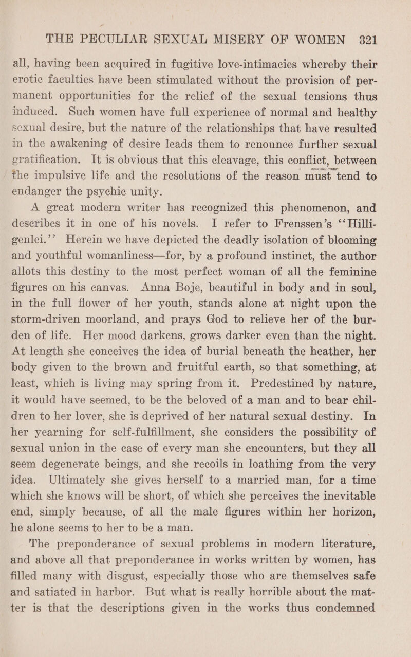 all, having been acquired in fugitive love-intimacies whereby their erotic faculties have been stimulated without the provision of per- manent opportunities for the relief of the sexual tensions thus induced. Such women have full experience of normal and healthy sexual desire, but the nature of the relationships that have resulted in the awakening of desire leads them to renounce further sexual gratification. It is obvious that this cleavage, this conflict, between the impulsive life and the resolutions of the reason must tend to endanger the psychic unity. A great modern writer has recognized this phenomenon, and describes it in one of his novels. I refer to Frenssen’s ‘‘ Hilli- genlei.’’ Herein we have depicted the deadly isolation of blooming and youthful womanliness—for, by a profound instinct, the author allots this destiny to the most perfect woman of all the feminine figures on his canvas. Anna Boje, beautiful in body and in soul, in the full flower of her youth, stands alone at night upon the storm-driven moorland, and prays God to relieve her of the bur- den of life. Her mood darkens, grows darker even than the night. At length she conceives the idea of burial beneath the heather, her body given to the brown and fruitful earth, so that something, at least, which is living may spring from it. Predestined by nature, it would have seemed, to be the beloved of a man and to bear chil- dren to her lover, she is deprived of her natural sexual destiny. In her yearning for self-fulfillment, she considers the possibility of sexual union in the case of every man she encounters, but they all seem degenerate beings, and she recoils in loathing from the very idea. Ultimately she gives herself to a married man, for a time which she knows will be short, of which she perceives the inevitable end, simply because, of all the male figures within her horizon, he alone seems to her to be a man. . The preponderance of sexual problems in modern literature, and above all that preponderance in works written by women, has filled many with disgust, especially those who are themselves safe and satiated in harbor. But what is really horrible about the mat- ter is that the descriptions given in the works thus condemned 97