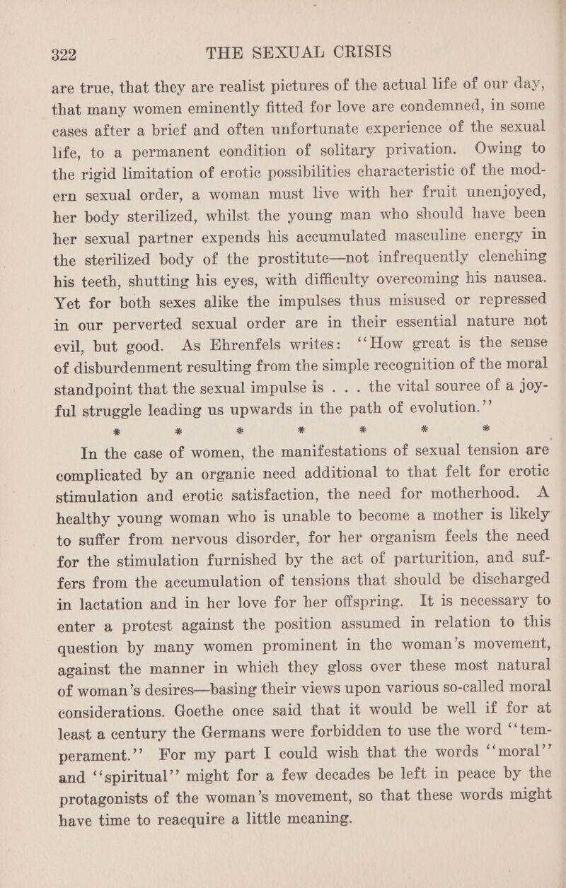are true, that they are realist pictures of the actual life of our day, that many women eminently fitted for love are condemned, in some cases after a brief and often unfortunate experience of the sexual life, to a permanent condition of solitary privation. Owing to the rigid limitation of erotic possibilities characteristic of the mod- ern sexual order, a woman must live with her fruit unenjoyed, her body sterilized, whilst the young man who should have been her sexual partner expends his accumulated masculine energy in the sterilized body of the prostitute—not infrequently clenching his teeth, shutting his eyes, with difficulty overcoming his nausea. Yet for both sexes alike the impulses thus misused or repressed in our perverted sexual order are in their essential nature not evil, but good. As Ehrenfels writes: “How great is the sense of disburdenment resulting from the simple recognition of the moral standpoint that the sexual impulse is . . . the vital source of a joy- ful struggle leading us upwards in the path of evolution. ’’ * * * * * * * In the case of women, the manifestations of sexual tension are complicated by an organic need additional to that felt for erotic stimulation and erotic satisfaction, the need for motherhood. A healthy young woman who is unable to become a mother is likely to suffer from nervous disorder, for her organism feels the need for the stimulation furnished by the act of parturition, and suf- fers from the accumulation of tensions that should be discharged in lactation and in her love for her offspring. It is necessary to enter a protest against the position assumed in relation to this question by many women prominent in the woman’s movement, against the manner in which they gloss over these most natural of woman’s desires—basing their views upon various so-called moral considerations. Goethe once said that it would be well if for at least a century the Germans were forbidden to use the word ‘“tem- perament.’’ For my part I could wish that the words ‘‘moral’’ and ‘‘spiritual’’ might for a few decades be left in peace by the protagonists of the woman’s movement, so that these words might have time to reacquire a little meaning.