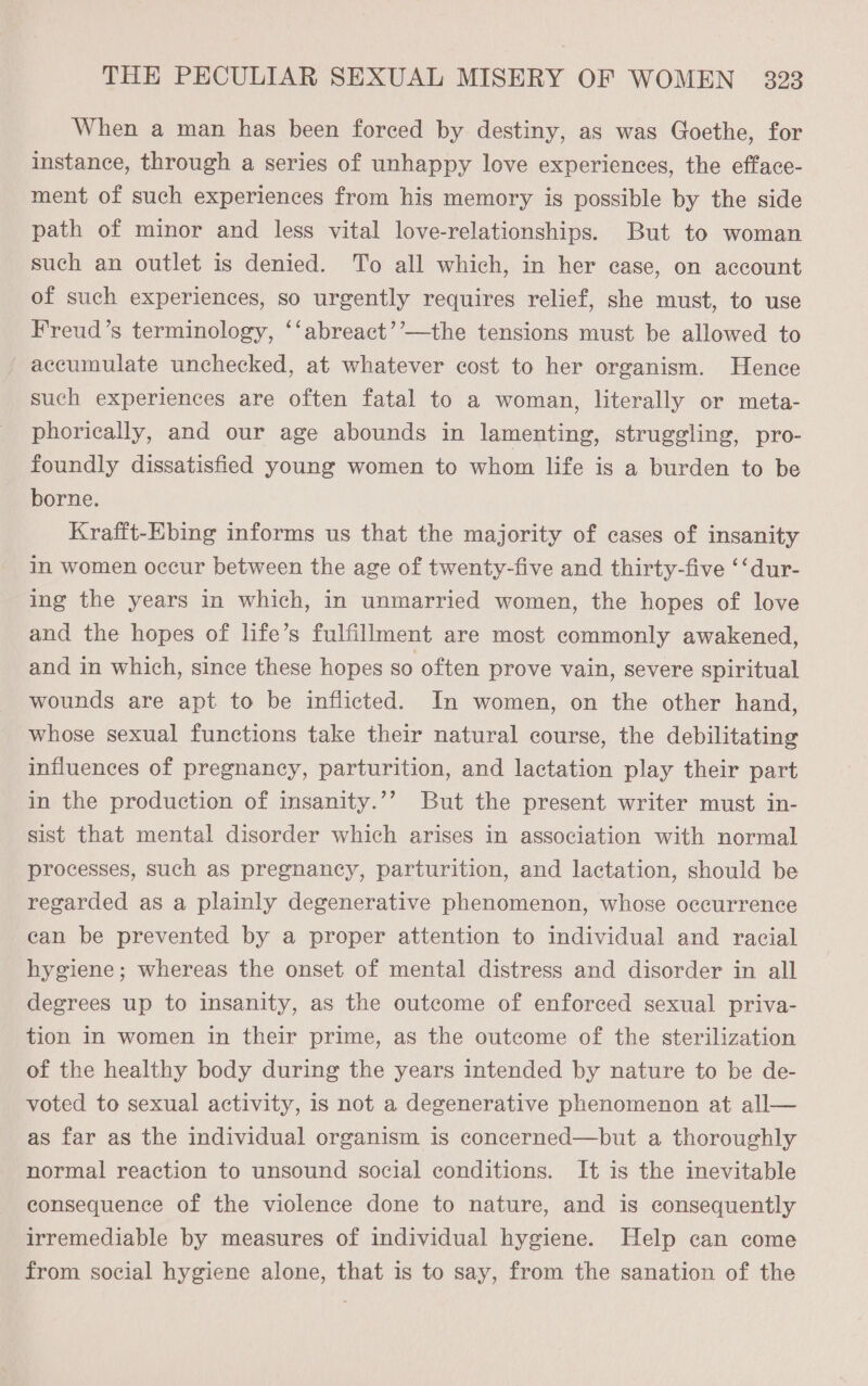When a man has been forced by destiny, as was Goethe, for instance, through a series of unhappy love experiences, the efface- ment of such experiences from his memory is possible by the side path of minor and less vital love-relationships. But to woman such an outlet is denied. To all which, in her case, on account of such experiences, so urgently requires relief, she must, to use Freud’s terminology, ‘‘abreact’’—the tensions must be allowed to accumulate unchecked, at whatever cost to her organism. Hence such experiences are often fatal to a woman, literally or meta- phorically, and our age abounds in lamenting, struggling, pro- foundly dissatisfied young women to whom life is a burden to be borne. Krafft-Ebing informs us that the majority of cases of insanity in women occur between the age of twenty-five and thirty-five ‘‘dur- ing the years in which, in unmarried women, the hopes of love and the hopes of life’s fulfillment are most commonly awakened, and in which, since these hopes so often prove vain, severe spiritual wounds are apt to be inflicted. In women, on the other hand, whose sexual functions take their natural course, the debilitating influences of pregnancy, parturition, and lactation play their part in the production of insanity.’’ But the present writer must in- sist that mental disorder which arises in association with normal processes, such as pregnancy, parturition, and lactation, should be regarded as a plainly degenerative phenomenon, whose occurrence can be prevented by a proper attention to individual and racial hygiene; whereas the onset of mental distress and disorder in all degrees up to insanity, as the outcome of enforced sexual priva- tion in women in their prime, as the outeome of the sterilization of the healthy body during the years intended by nature to be de- voted to sexual activity, is not a degenerative phenomenon at all— as far as the individual organism is concerned—but a thoroughly normal reaction to unsound social conditions. It is the inevitable consequence of the violence done to nature, and is consequently irremediable by measures of individual hygiene. Help can come from social hygiene alone, that is to say, from the sanation of the