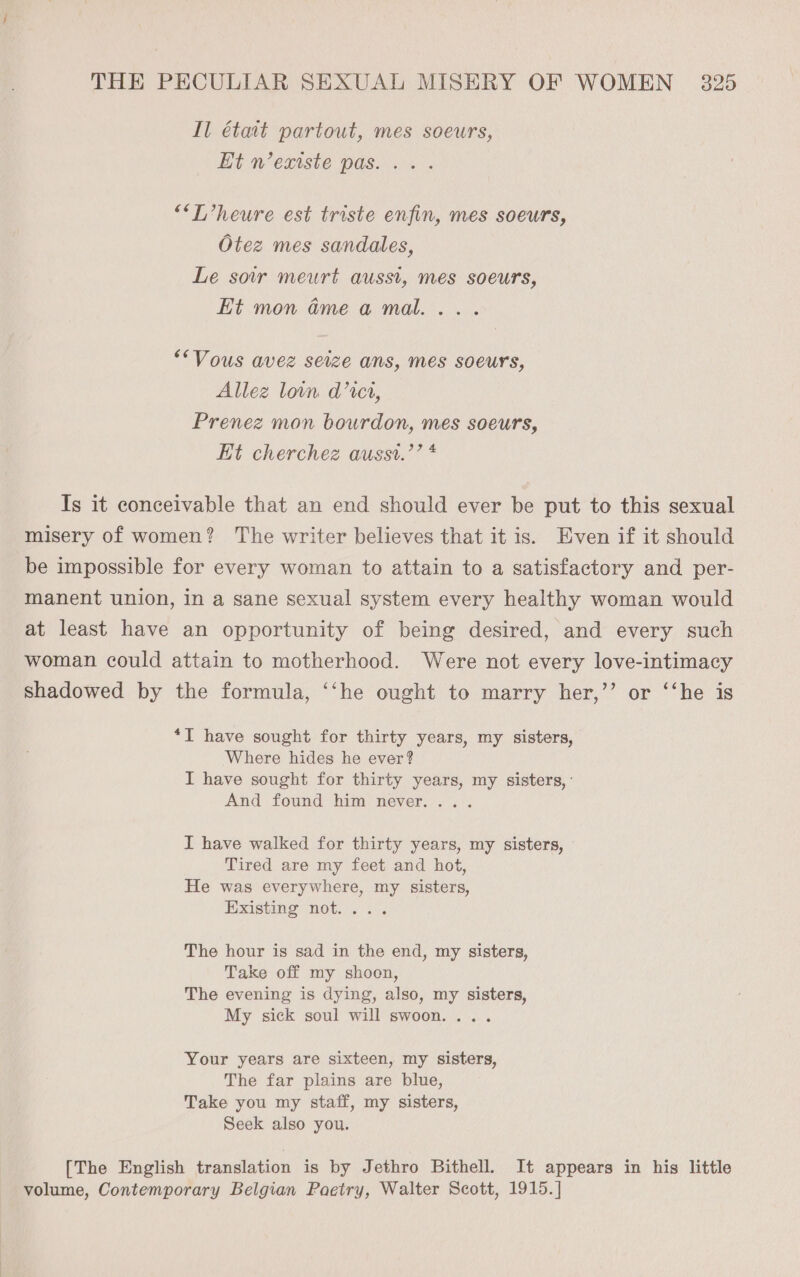Il était partout, mes soeurs, Et n’extste pas... . ““T’heure est triste enfin, mes soeurs, Otez mes sandales, Le soir meurt ausst, mes soeurs, Et mon @meamal.... *“Vous avez seize ans, mes soeurs, Allez loin d’cct, Prenez mon bourdon, mes soeurs, Et cherchez ausst.’’ * Is it conceivable that an end should ever be put to this sexual misery of women? The writer believes that it is. Even if it should be impossible for every woman to attain to a satisfactory and per- manent union, in a sane sexual system every healthy woman would at least have an opportunity of being desired, and every such woman could attain to motherhood. Were not every love-intimacy shadowed by the formula, ‘‘he ought to marry her,’’ or ‘‘he is *I have sought for thirty years, my sisters, Where hides he ever? I have sought for thirty years, my sisters, : And found him never... I have walked for thirty years, my sisters, Tired are my feet and hot, He was everywhere, my sisters, Existing not... . The hour is sad in the end, my sisters, Take off my shoon, The evening is dying, also, my sisters, My sick soul will swoon. . Your years are sixteen, my sisters, The far plains are blue, Take you my staff, my sisters, Seek also you. [The English translation is by Jethro Bithell. It appears in his little volume, Contemporary Belgian Paetry, Walter Scott, 1915. ]