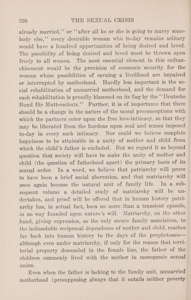already married,”’ or ‘‘after all he or she is going to marry some- body else,’’ every desirable woman who to-day remains solitary would have a hundred opportunities of being desired and loved. The possibility of being desired and loved must be thrown open freely to all women. The most essential element in this enfran- chisement would be the provision of economic security for the woman whose possibilities of earning a livelihood are impaired or interrupted by motherhood. Hardly less important is the so- cial rehabilitation of unmarried motherhood, and the demand for such rehabilitation is proudly blazoned on its flag by the ‘‘ Deutsche Bund fiir Mutterschutz.’’ Further, it is of importance that there should be a change in the nature of the moral preconceptions with which the partners enter upon the free love-intimacy, so that they may be liberated from the burdens upon soul and senses imposed to-day in every such intimacy. Nor could we believe complete happiness to be attainable in a unity of mother and child from which the child’s father is excluded. But we regard it as beyond question that society will have to make the unity of mother and child (the question of fatherhood apart) the primary basis of its sexual order. In a word, we believe that patriarchy will prove to have been a brief social aberration, and that matriarchy will once again become the natural unit of family life. In a sub- sequent volume a detailed study of matriarchy will be un- dertaken, and proof will be offered that in human history patri- archy has, in actual fact, been no more than a transient episode, in no way founded upon nature’s will. Matriarchy, on the other hand, giving expression, as the only secure family association, to the indissoluble reciprocal dependence of mother and child, reaches far back into human history to the days of the prophetesses— although even under matriarchy, if only for the reason that terri- torial property descended in the female line, the father of the children commonly lived with the mother in monogamic sexual union. Even when the father is lacking to the family unit, unmarried motherhood (presupposing always that it entails neither poverty —