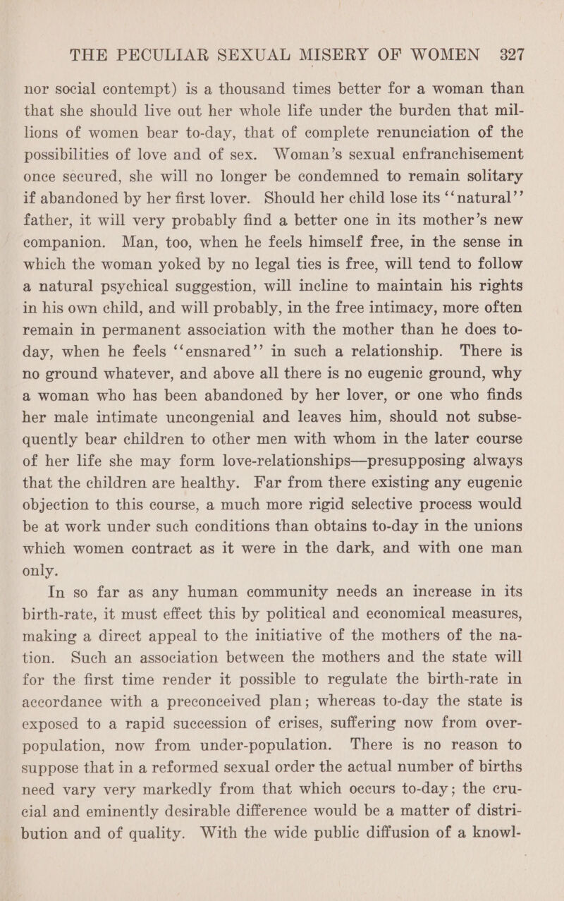 nor social contempt) is a thousand times better for a woman than that she should live out her whole life under the burden that mil- lions of women bear to-day, that of complete renunciation of the possibilities of love and of sex. Woman’s sexual enfranchisement once secured, she will no longer be condemned to remain solitary if abandoned by her first lover. Should her child lose its ‘‘natural’’ father, it will very probably find a better one in its mother’s new companion. Man, too, when he feels himself free, in the sense in which the woman yoked by no legal ties is free, will tend to follow a natural psychical suggestion, will incline to maintain his rights in his own child, and will probably, in the free intimacy, more often remain in permanent association with the mother than he does to- day, when he feels ‘‘ensnared’’ in such a relationship. There is no ground whatever, and above all there is no eugenic ground, why a woman who has been abandoned by her lover, or one who finds her male intimate uncongenial and leaves him, should not subse- quently bear children to other men with whom in the later course of her life she may form love-relationships—presupposing always that the children are healthy. Far from there existing any eugenic objection to this course, a much more rigid selective process would be at work under such conditions than obtains to-day in the unions which women contract as it were in the dark, and with one man only. In so far as any human community needs an increase in its birth-rate, it must effect this by political and economical measures, making a direct appeal to the initiative of the mothers of the na- tion. Such an association between the mothers and the state will for the first time render it possible to regulate the birth-rate in accordance with a preconceived plan; whereas to-day the state is exposed to a rapid succession of crises, suffering now from over- population, now from under-population. There is no reason to suppose that in a reformed sexual order the actual number of births need vary very markedly from that which occurs to-day; the cru- cial and eminently desirable difference would be a matter of distri- bution and of quality. With the wide public diffusion of a knowl-