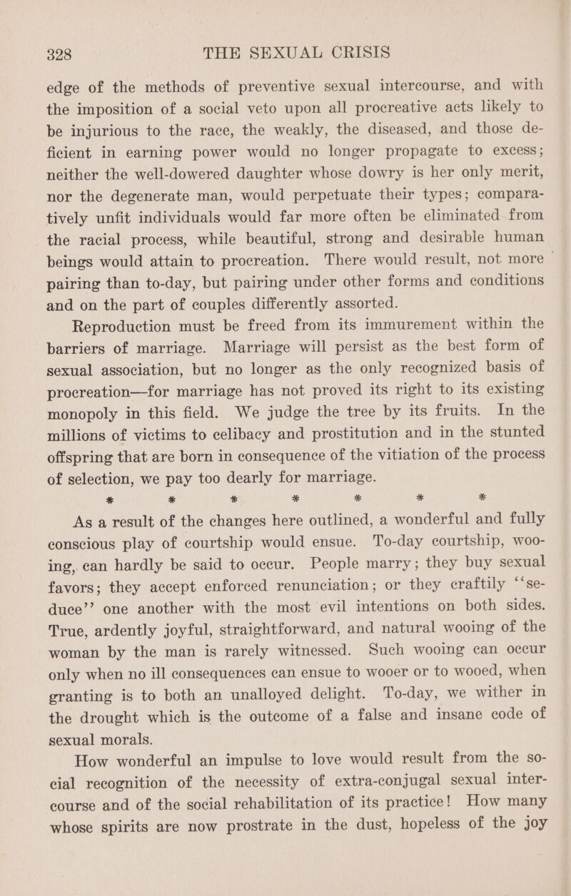edge of the methods of preventive sexual intercourse, and with the imposition of a social veto upon all procreative acts likely to be injurious to the race, the weakly, the diseased, and those de- ficient in earning power would no longer propagate to excess; neither the well-dowered daughter whose dowry is her only merit, nor the degenerate man, would perpetuate their types; compara- tively unfit individuals would far more often be eliminated from the racial process, while beautiful, strong and desirable human beings would attain to procreation. There would result, not more — pairing than to-day, but pairing under other forms and conditions and on the part of couples differently assorted. Reproduction must be freed from its immurement within the barriers of marriage. Marriage will persist as the best form of sexual association, but no longer as the only recognized basis of procreation—for marriage has not proved its right to its existing monopoly in this field. We judge the tree by its fruits. In the millions of victims to celibacy and prostitution and in the stunted offspring that are born in consequence of the vitiation of the process of selection, we pay too dearly for marriage. % * * *% * * * As a result of the changes here outlined, a wonderful and fully conscious play of courtship would ensue. To-day courtship, woo- ing, can hardly be said to occur. People marry; they buy sexual favors; they accept enforced renunciation; or they eraftily ‘‘se- duce’’ one another with the most evil intentions on both sides. True, ardently joyful, straightforward, and natural wooing of the woman by the man is rarely witnessed. Such wooing can occur only when no ill consequences can ensue to wooer or to wooed, when granting is to both an unalloyed delight. To-day, we wither in the drought which is the outcome of a false and insane eode of sexual morals. How wonderful an impulse to love would result from the so- cial recognition of the necessity of extra-conjugal sexual inter- course and of the social rehabilitation of its practice! How many whose spirits are now prostrate in the dust, hopeless of the joy