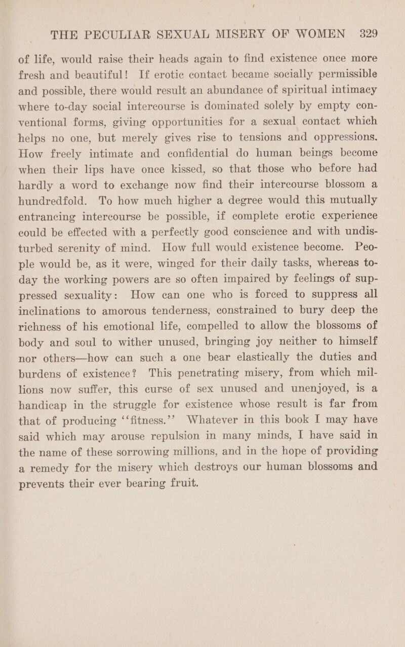 , } THE PECULIAR SEXUAL MISERY OF WOMEN _ 329 of life, would raise their heads again to find existence once more fresh and beautiful! If erotic contact became socially permissible and possible, there would result an abundance of spiritual intimacy where to-day social intercourse is dominated solely by empty con- ventional forms, giving opportunities for a sexual contact which helps no one, but merely gives rise to tensions and oppressions. How freely intimate and confidential do human beings become when their lips have once kissed, so that those who before had hardly a word to exchange now find their intercourse blossom a hundredfold. To how much higher a degree would this mutually entrancing intercourse be possible, if complete erotic experience could be effected with a perfectly good conscience and with undis- turbed serenity of mind. How full would existence become. Peo- ple would be, as it were, winged for their daily tasks, whereas to- day the working powers are so often impaired by feelings of sup- pressed sexuality: How can one who is forced to suppress all inclinations to amorous tenderness, constrained to bury deep the richness of his emotional life, compelled to allow the blossoms of body and soul to wither unused, bringing joy neither to himself nor others—how can such a one bear elastically the duties and burdens of existence? This penetrating misery, from which mil- lions now suffer, this curse of sex unused and unenjoyed, is a handicap in the struggle for existence whose result is far from that of producing ‘‘fitness.’? Whatever in this book I may have said which may arouse repulsion in many minds, I have said in the name of these sorrowing millions, and in the hope of providing a remedy for the misery which destroys our human blossoms and prevents their ever bearing fruit.