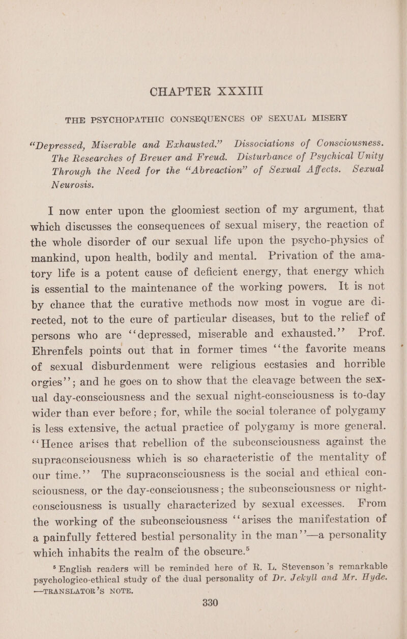 CHAPTER XXXIII THE PSYCHOPATHIC CONSEQUENCES OF SEXUAL MISERY “Depressed, Miserable and Exhausted.” Dissociations of Consciousness. The Researches of Breuer and Freud. Disturbance of Psychical Unity Through the Need for the “Abreaction” of Sexual Affects. Sexual Neurosis. I now enter upon the gloomiest section of my argument, that which discusses the consequences of sexual misery, the reaction of the whole disorder of our sexual life upon the psycho-physics of mankind, upon health, bodily and mental. Privation of the ama- tory life is a potent cause of deficient energy, that energy which is essential to the maintenance of the working powers. It is not by chance that the curative methods now most in vogue are di- rected, not to the cure of particular diseases, but to the relief of persons who are ‘‘depressed, miserable and exhausted.’’ Prof. Ehrenfels points out that in former times ‘‘the favorite means of sexual disburdenment were religious ecstasies and horrible orgies’’; and he goes on to show that the cleavage between the sex- ual day-consciousness and the sexual night-consciousness is to-day wider than ever before; for, while the social tolerance of polygamy is less extensive, the actual practice of polygamy is more general. ‘‘Hence arises that rebellion of the subconsciousness against the supraconsciousness which is so characteristic of the mentality of our time.’’ The supraconsciousness is the social and ethical con- sciousness, or the day-consciousness ; the subconsciousness or night- consciousness is usually characterized by sexual excesses. From the working of the subconsciousness ‘‘arises the manifestation of a painfully fettered bestial personality in the man’’—a personality which inhabits the realm of the obscure.” ‘English readers will be reminded here of R. L. Stevenson ’s remarkable psychologico-ethical study of the dual personality of Dr. Jekyll and Mr. Hyde. —TRANSLATOR’S NOTE.