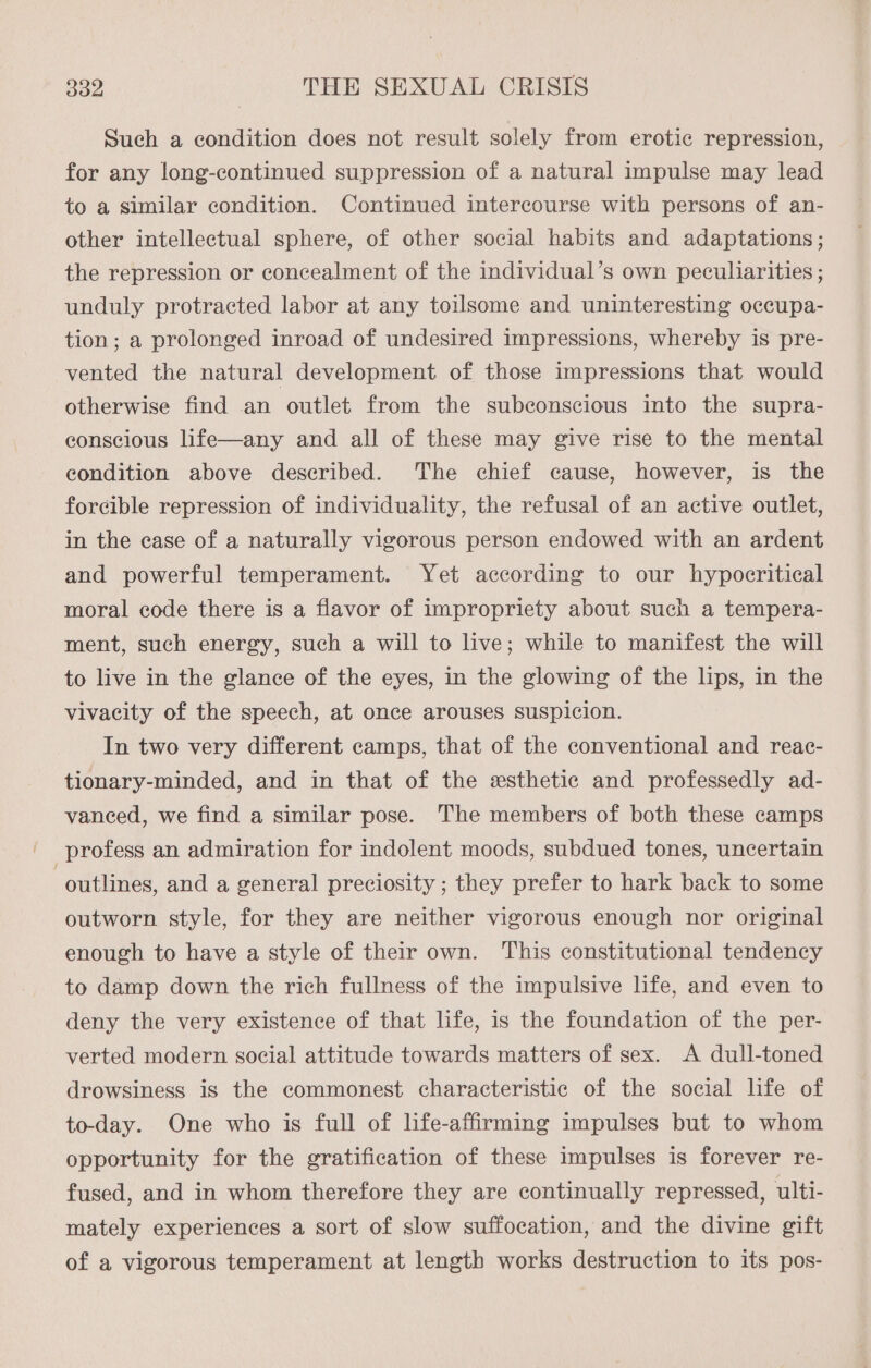 Such a condition does not result solely from erotic repression, for any long-continued suppression of a natural impulse may lead to a similar condition. Continued intercourse with persons of an- other intellectual sphere, of other social habits and adaptations; the repression or concealment of the individual’s own peculiarities ; unduly protracted labor at any toilsome and uninteresting occupa- tion; a prolonged inroad of undesired impressions, whereby is pre- vented the natural development of those impressions that would otherwise find an outlet from the subconscious into the supra- conscious life—any and all of these may give rise to the mental condition above described. The chief cause, however, is the forcible repression of individuality, the refusal of an active outlet, in the case of a naturally vigorous person endowed with an ardent and powerful temperament. Yet according to our hypocritical moral code there is a flavor of impropriety about such a tempera- ment, such energy, such a will to live; while to manifest the will to live in the glance of the eyes, in the glowing of the lips, in the vivacity of the speech, at once arouses suspicion. In two very different camps, that of the conventional and reac- tionary-minded, and in that of the esthetic and professedly ad- vanced, we find a similar pose. The members of both these camps outlines, and a general preciosity ; they prefer to hark back to some outworn style, for they are neither vigorous enough nor original enough to have a style of their own. This constitutional tendency to damp down the rich fullness of the impulsive life, and even to deny the very existence of that life, is the foundation of the per- verted modern social attitude towards matters of sex. A dull-toned drowsiness is the commonest characteristic of the social hfe of to-day. One who is full of life-affirming impulses but to whom opportunity for the gratification of these impulses is forever re- fused, and in whom therefore they are continually repressed, ulti- mately experiences a sort of slow suffocation, and the divine gift of a vigorous temperament at length works destruction to its pos-