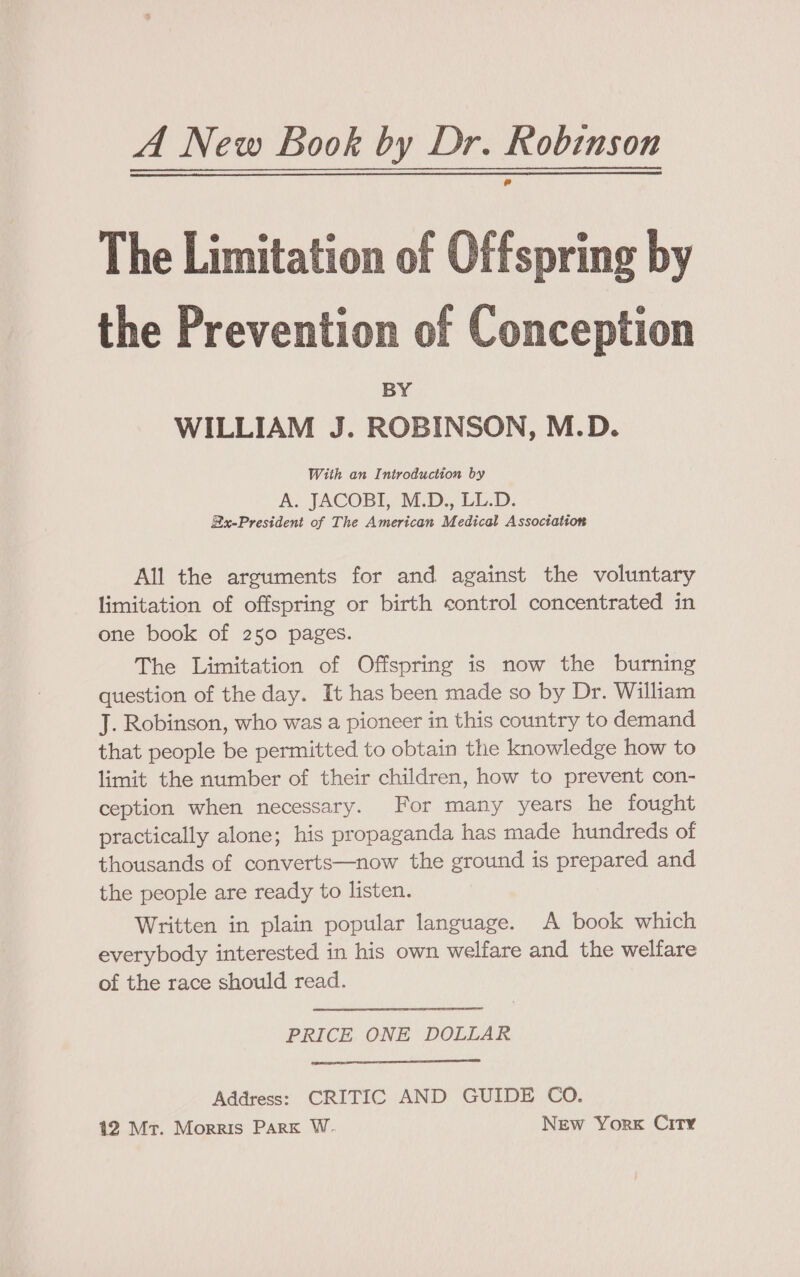 A New Book by Dr. Robinson e The Limitation of Offspring by the Prevention of Conception BY WILLIAM J. ROBINSON, M.D. With an Introduction by A. JACOBI, M-Di, LL.D. Bx-President of The American Medical Association All the arguments for and against the voluntary limitation of offspring or birth control concentrated in one book of 250 pages. The Limitation of Offspring is now the burning question of the day. It has been made so by Dr. William J. Robinson, who was a pioneer in this country to demand that people be permitted to obtain the knowledge how to limit the number of their children, how to prevent con- ception when necessary. For many years he fought practically alone; his propaganda has made hundreds of thousands of converts—now the ground is prepared and the people are ready to listen. Written in plain popular language. A book which everybody interested in his own welfare and the welfare of the race should read. PRICE ONE DOLLAR Address: CRITIC AND GUIDE CO.