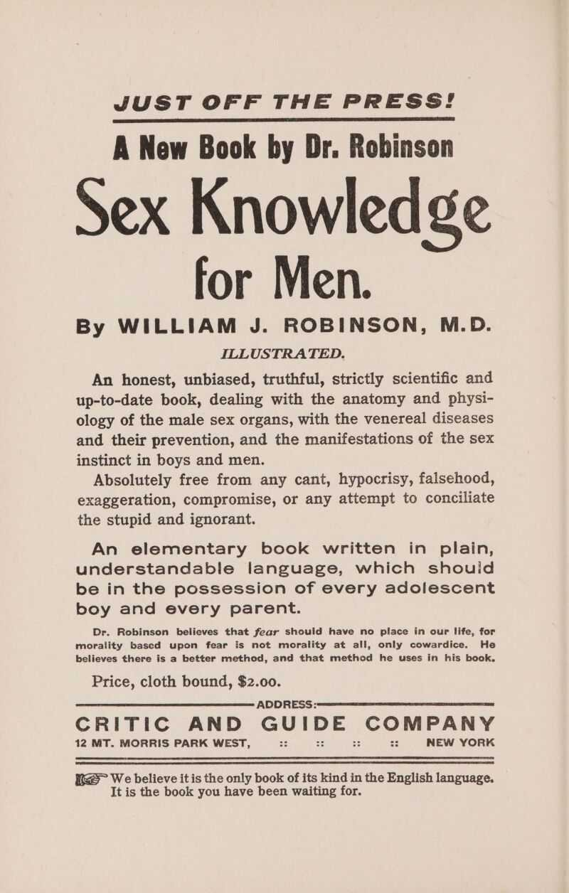 JUST OFF THE PRESS! A New Book by Dr. Robinson ex Knowledge for Men. By WILLIAM J. ROBINSON, M.D. ILLUSTRATED. An honest, unbiased, truthful, strictly scientific and up-to-date book, dealing with the anatomy and physi- ology of the male sex organs, with the venereal diseases and their prevention, and the manifestations of the sex instinct in boys and men. Absolutely free from any cant, hypocrisy, falsehood, exaggeration, compromise, or any attempt to conciliate the stupid and ignorant. An elementary book written in plain, understandable language, which shouid be in the possession of every adolescent boy and every parent. Dr. Robinson believes that fear should have no place in our life, for morality based upon fear is not morality at all, only cowardice. He believes there is a better method, and that method he uses in his book. Price, cloth bound, $2.00. a ADDRESS: CRITIC AND thee a bstiuae Arcaapvlece dalle 12 MT. MORRIS PARK WEST, —:: :: NEW YORK KGS We believe it is the only book of its kind in the English language. _ It is the book you have been waiting for.