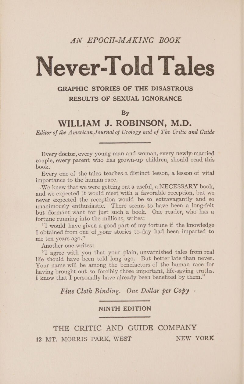 AN EPOCH-MAKING BOOK Never-l old Tales GRAPHIC STORIES OF THE DISASTROUS RESULTS OF SEXUAL IGNORANCE By . WILLIAM J. ROBINSON, M.D. Editor of the American Journal of Urology and of The Critic and Guide Every doctor, every young man and woman, every newly-married couple, every parent who has grown-up children, should read this book. Every one of the tales teaches.a distinct lesson, a lesson of vital importance to the human race. _, We knew that we were getting out a useful, a NECESSARY book, and we expected it would meet with a favorable reception, but we never expected the reception would be so extravagantly and so unanimously enthusiastic. There seems to have been a long-felt but dormant want for just such a book. One reader, who has a fortune running into the millions, writes: “T would have given a good part of my fortune if the knowledge I obtained from one of your stories to-day had been imparted to me ten years ago.” Another one writes: “TI agree with you that your plain, unvarnished tales from real life should have been told long ago. But better late than never. Your name will be among the benefactors of the human race for having brought out so forcibly those important, life-saving truths. I know that I personally have already been benefited by them.” Fine Cloth Binding. One Dollar per Copy NINTH EDITION THE CRITIC AND GUIDE COMPANY