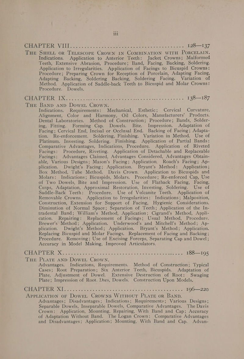 MOTI | odo trgl a oie ee Se aR ee A ae ee os axes (128—137 THE SHELL oR TELESCOPE CROWN IN COMBINATION WITH PORCELAIN. Indications. Application to Anterior Teeth: Jacket Crowns; Malformed Teeth, Extensive Abrasion, Procedure; Band, Facing, Backing, Soldering. Application to Irregularities. Application of Facings to Bicuspid Crowns: Procedure; Preparing Crown for Reception of Porcelain, Adapting Facing, Adapting Backing, Soldering Backing, Soldering Facing. Variation of Method. Application of Saddle-back Teeth to Bicuspid and Molar Crowns: Procedure. Dowels. “oe yd aS gS GES S see resi aie rere 2 Ot eer he en ne a 138—187 THE BAND AnD DOWEL CROWN. Indications. Requirements: Mechanical, Esthetic; Cervical Curvature, Alignment, Color and Harmony, Oil Colors, Manufacturers’ Products. Dental Laboratories. Method of Construction; Procedure; Bands, Solder- ing, Fitting. Forming Cap. Dowels. Bite. Impression. Adaptation of Facing; Cervical End, Incisal or Occlusal End. Backing of Facing; Adapta- tion. Re-enforcement. Soldering, Finishing. Variation in Method. Use of Platinum. Investing. Soldering. Finishing. Application of Partial Bands: Comparative Advantages, Indications, Procedure. Application of Riveted Facings: Procedure, Riveting. Application of Detachable and Replaceable Facings: Advantages Claimed, Advantages Considered, Advantages Obtain- able, Various Designs; Mason’s Facing; Application, Roach’s Facing; Ap- plication. Dwight’s Facing; Application. Bryant’s Method: Application; Box Method, Tube Method. Davis Crown. Application to Bicuspids and Molars: Indications; Bicuspids, Molars. Procedure; Re-enforced Cap, Use of Two Dowels, Bite and Impression. Use of Flatback Facing, Facing, Cusps, Adaptation, Approximal Restoration, Investing, Soldering. Use of Saddle-Back Teeth: Procedure. Use of Vulcanite Teeth. Application of Removable Crowns. Application to Irregularities: Indications; Malposition, Construction, Extension for Support of. Facing, Hygienic Considerations. Diminution of Normal Space; Separation of Teeth; Application of the In- tradental Band; William’s Method, Application; Cigrand’s Method, Appli- cation. Repairing: Replacement of Facings; Usual Method, Procedure. Brewer’s Method; Application. Underwood’s and Mitchell’s Method; Ap- plication. Dwight’s Method; Application. Bryant’s Method; Application. Replacing Bicuspid and Molar Facings. Replacement of Facing and Backing; Procedure. Removing; Use of Excising Forceps, Separating Cap and Dowel; Accuracy in Model Making, Improved Articulators. oc ALE RTBU SO RS 5s, ole Aig Rad ere A eet er Soe 188—195 THE PLATE AND DOWEL CROWN. Advantages. Indications, Requirements. Method of Construction; Typical Cases; Root Preparation; Six Anterior Teeth, Bicuspids. Adaptation of Plate, Adjustment of Dowel. Extensive Destruction of Root: Swaging Plate; Impression of Root. Dies, Dowels. Construction Upon Models. Oo STP TS AS Bete cl gli Se PP a OA er 196—220 APPLICATION OF DowEL Crowns WitTHouT PLATE or BAND. Advantages; Disadvantages; Indications; Requirements; Various Designs; Separable Dowels, Inseparable Dowels, Comparative Advantages. The Davis Crown: Application, Mounting, Repairing, With Band and Cap; Accuracy of Adaptation Without Band. The Logan Crown: Comparative Advantages and Disadvantages; Application; Mounting, With Band and Cap. Advan-