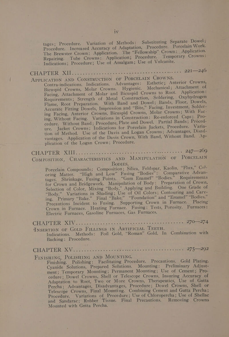 tages; Procedure. Variation of Methods: Substituting Separate Dowel ; Procedure. Increased Accuracy of Adaptation, Procedure. Porcelain Work. The Brewster Crown: Application. ‘The “Fellowship” Crown: Application. Repairing. Tube Crowns: Application; Procedure. Temporary Crowns: Indications; Procedure; Use of Amalgam; Use of Vulcanite. CHAPTER . SGNG2 55 cole ea eae ee ee eae 221—246 APPLICATION AND CONSTRUCTION OF PORCELAIN CROWNS. Contra-indications. Indications. Advantages: Esthetic; Anterior Crowns, Bicuspid Crowns, Molar Crowns. Hygienic. Mechanical ; Attachment of Facing, Attachment of Molar and Bicuspid Crowns to Root. Application : Requirements; Strength of Metal Construction, Soldering, Oxyhydrogen Flame, Root Preparation. With Band and Dowel; Bands, Floor, Dowels, Accurate Fitting Dowels, Impression and “Bite,” Facing, Investment, Solder- ing Facing, Anterior Crowns, Bicuspid Crowns, Molar Crowns; With Fac- ing, Without Facing. Variations in Construction: Re-enforced Caps;- Pro- cedure. Without Band; Procedure, Plate and Dowel. Partial Bands; Proced- ure. Jacket Crowns; Indications for Porcelain Jackets, Procedure. Varia- tion. of Method. Use of the Davis and Logan Crowns; Advantages, Disad- vantages. Application of the Davis Crown, With Band, Without Band. Ap= plication of the Logan Crown; Procedure. GHA PTIGR = Rod 2 eee a eee ge ee th, Lame es Ne 247—209 COMPOSITION, CHARACTERISTICS AND MANIPULATION OF PORCELAIN BopIEs. Porcelain Compounds: Composition; Silica, Feldspar, Kaolin, “Flux,” Col oring Matter. “High and Low” Fusing “Bodies”: Comparative Advan- tages. Shrinkage, Fusing Points. “Gum Enamel” “Bodies.” Requirements for Crown and Bridgework. Manipulation of Body: Preparation of Crown, Selection of Color, Mixing “Body,” Applying and Building. One Grade of “Body.” Variations in Shading; Use of Oil Colors; Contouring and Carv- ing. Primary “Bake.” Final “Bake.” “Foundation” and “Enamel” “Bodies.” Precautions Incident to Fusing. Supporting Crown in Furnace: Placing Crown in Furnace. Heating Furnace. Fusing: Tests, Porosity. Furnaces: Electric Furnaces, Gasoline Furnaces, Gas Furnaces. CHR PTR a a ee er eee 270-274, INSERTION OF GoLtpD FILLinGs IN ARTIFICIAL TEETH. Indications. Methods: Foil Gold, “Roman” Gold, In Combination with Backing: Procedure. CHA PT ERK Veo es 2 ae et ee 275—292 FINISHING, POLISHING AND MOUNTING. Finishing. Polishing: Facilitating Procedure. Precautions. Gold Plating. Cyanide Solutions, Prepared Solutions. Mounting: Preliminary Adjust- ment; Temporary Mounting ; Permanent Mounting; Use of Cement;. Pro- cedure; Dowel Crowns, Shell or Telescope Crowns, Insuring Accuracy of Adaptation to Root, Two or More Crowns, Therapeutics, Use of Gutta Percha; Advantages, Disadvantages, Procedure; Dowel Crowns, Shell or Telescope Crowns, Final Mounting. Combining Cement and Gutta Percha; Procedure. Variations of Procedure; Use of Chloropercha; Use of Shellac and Sandarac: Rubber Tissue. Final Precautions. Removing Crowns Mounted with Gutta Percha.