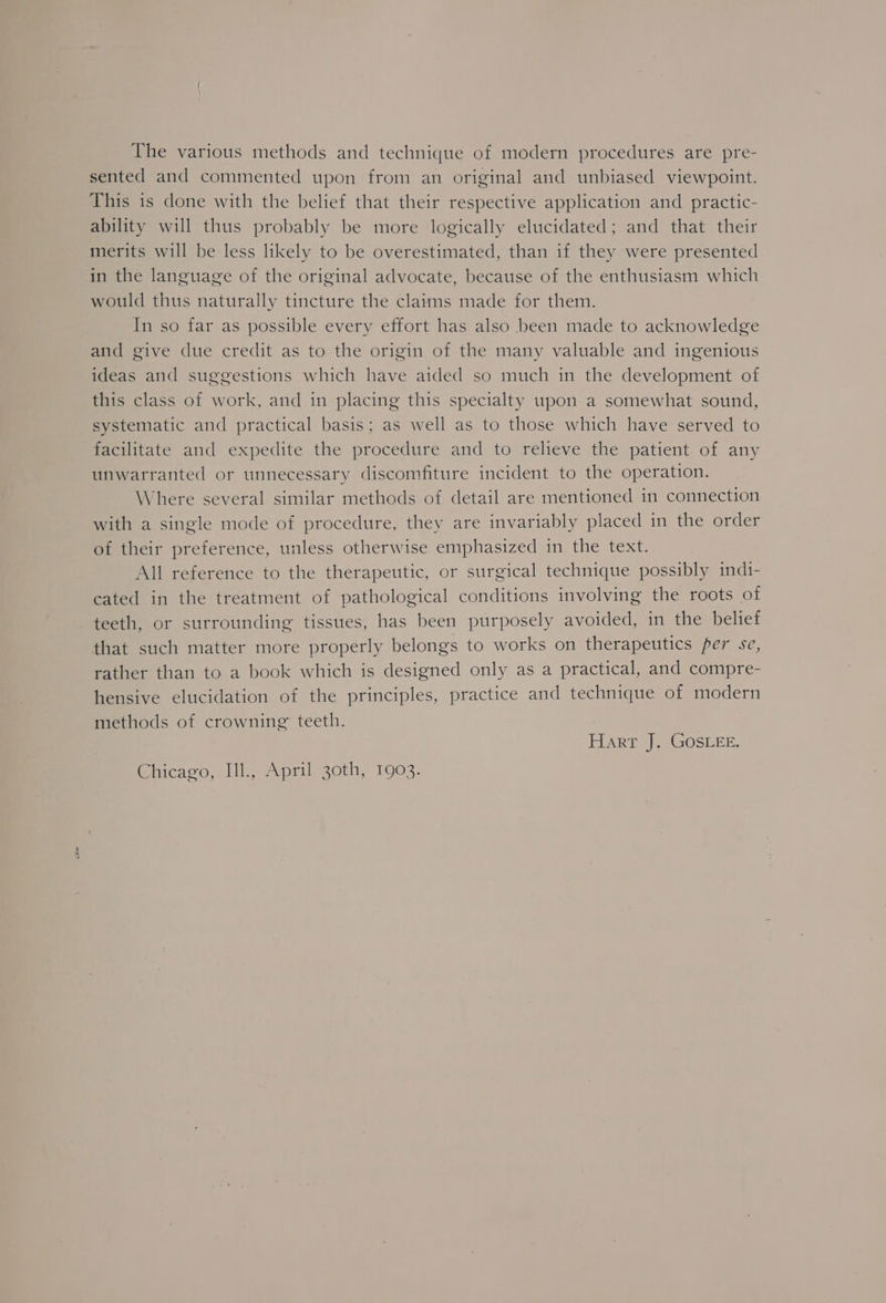 Per The various methods and technique of modern procedures are pre- sented and commented upon from an original and unbiased viewpoint. This is done with the belief that their respective application and practic- ability will thus probably be more logically elucidated; and that their merits will be less likely to be overestimated, than if they were presented in the language of the original advocate, because of the enthusiasm which would thus naturally tincture the claims made for them. In so far as possible every effort has also been made to acknowledge and give due credit as to the origin of the many valuable and ingenious ideas and suggestions which have aided so much in the development of this class of work, and in placing this specialty upon a somewhat sound, systematic and practical basis; as well as to those which have served to facilitate and expedite the procedure and to relieve the patient. of any unwarranted or unnecessary discomfiture incident to the operation. Where several similar methods of detail are mentioned in connection with a single mode of procedure, they are invariably placed in the order of their preference, unless otherwise emphasized in the text. All reference to the therapeutic, or surgical technique possibly indi- cated in the treatment of pathological conditions involving the roots of teeth, or surrounding tissues, has been purposely avoided, in the belief that such matter more properly belongs to works on therapeutics per se, rather than to a book which is designed only as a practical, and compre- hensive elucidation of the principles, practice and technique of modern methods of crowning teeth. | Hart |, GOSLEE. Chicago, Ill., April 30th, 1903.