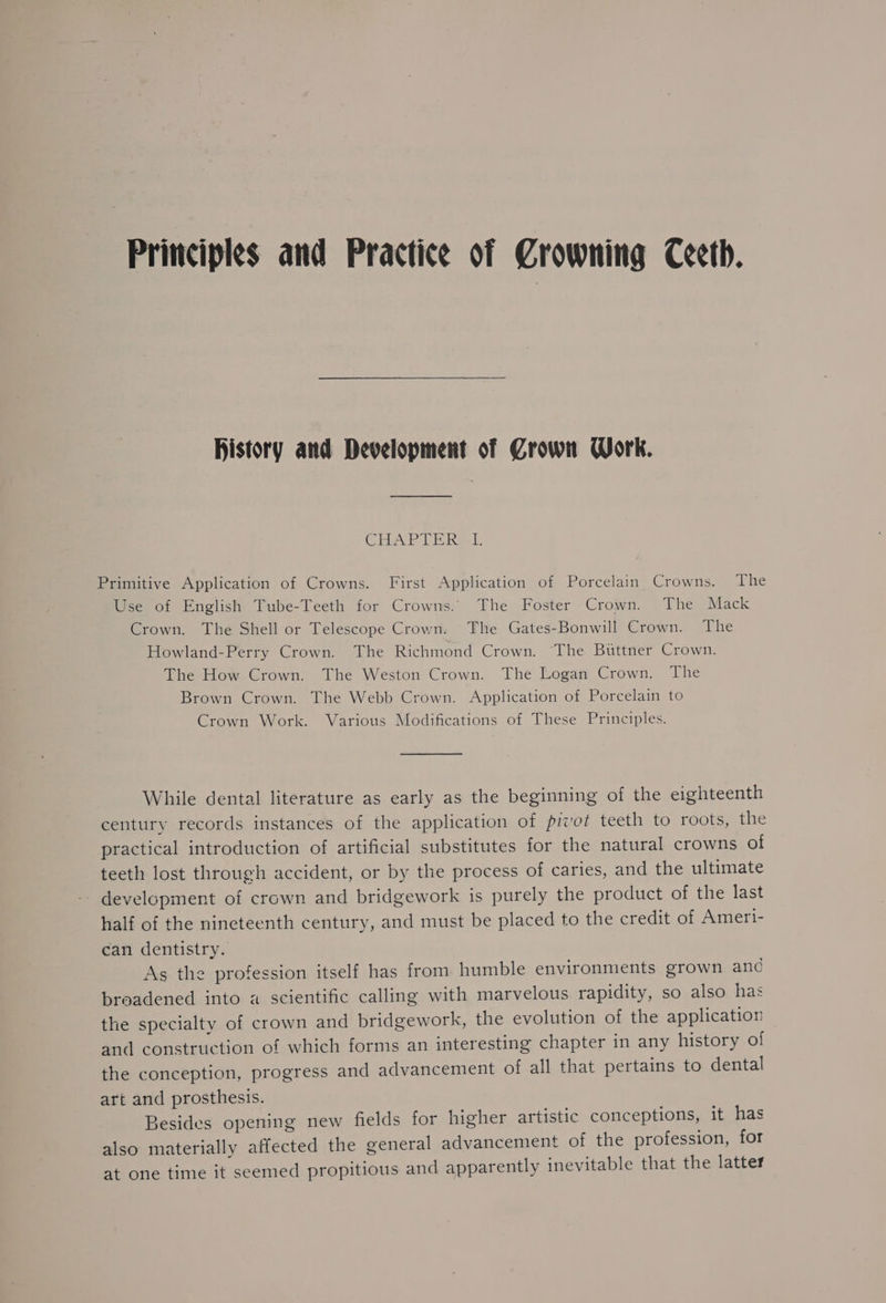 Principles and Practice of Crowning Ceeth. History and Development of Crown Work. CEPA TT i ikaal: Primitive Application of Crowns. First Application of Porcelain Crowns. The Use of English Tube-Teeth for Crowns. The Foster Crown. The Mack Crown. The Shell or Telescope Crown. The Gates-Bonwill Crown. The Howland-Perry Crown. The Richmond Crown. ‘The Buttner Crown. The How Crown. The Weston Crown. The Logan Crown. The Brown Crown. The Webb Crown. Application of Porcelain to Crown Work. Various Modifications of These Principles. While dental literature as early as the beginning of the eighteenth century records instances of the application of pivot teeth to roots, the practical introduction of artificial substitutes for the natural crowns of teeth lost through accident, or by the process of caries, and the ultimate development of crown and bridgework is purely the product of the last half of the nineteenth century, and must be placed to the credit of Ameri- can dentistry. As the profession itself has from humble environments grown and broadened into a scientific calling with marvelous rapidity, so also has the specialty of crown and bridgework, the evolution of the application and construction of which forms an interesting chapter in any history of the conception, progress and advancement of all that pertains to dental art and prosthesis. Besides opening new fields for higher artistic conceptions, it has also materially affected the general advancement of the profession, for at one time it seemed propitious and apparently inevitable that the latter