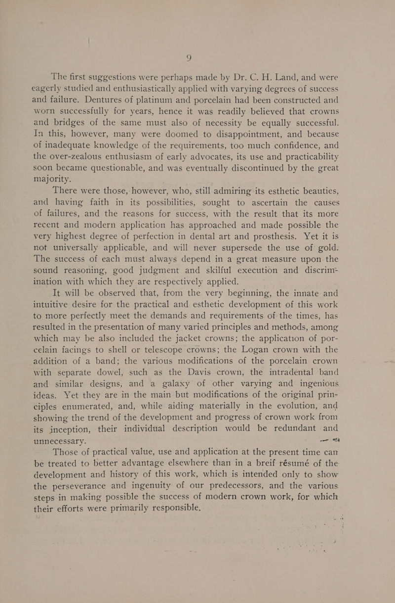 = The first suggestions were perhaps made by Dr. C. H. Land, and were eagerly studied and enthusiastically applied with varying degrees of success and failure. Dentures of platinum and porcelain had been constructed and worn successfully for years, hence it was readily believed that crowns and bridges of the same must also of necessity be equally successful. In this, however, many were doomed to disappointment, and because of inadequate knowledge of the requirements, too much confidence, and the over-zealous enthusiasm of early advocates, its use and practicability soon became questionable, and was eventually discontinued by the great majority. | 7 There were those, however, who, still admiring its esthetic beauties, and having faith in its possibilities, sought to ascertain the causes of failures, and the reasons for success, with the result that its more recent and modern application has approached and made possible the very highest degree of perfection in dental art and prosthesis. Yet it is not universally applicable, and will never supersede the use of gold. The success of each must always depend in a great measure upon the sound reasoning, good judgment and skilful execution and discrim= ination with which they are respectively applied. It will be observed that, from the very beginning, the innate and intuitive desire for the practical and esthetic development of this work to more perfectly meet the demands and requirements of the times, has resulted in the presentation of many varied principles and methods, among which may be also included the jacket crowns; the application of por- celain facings to shell or telescope crowns; the Logan crown with the addition of a band; the various modifications of the porcelain crown with separate dowel, such as the Davis crown, the intradental band and similar designs, and a galaxy of other varying and ingenious ideas. Yet they are in the main but modifications of the original prin- ciples enumerated, and, while aiding materially in the evolution, and showing the trend of the development and progress of crown work from its inception, their individual description would be redundant and unnecessary. wor oh Those of practical value, use and application at the present time cam be treated to better advantage elsewhere than in a breif résumé of the development and history of this work, which is intended only to show the perseverance and ingenuity of our predecessors, and the various steps in making possible the success of modern crown work, for which their efforts were primarily responsible.