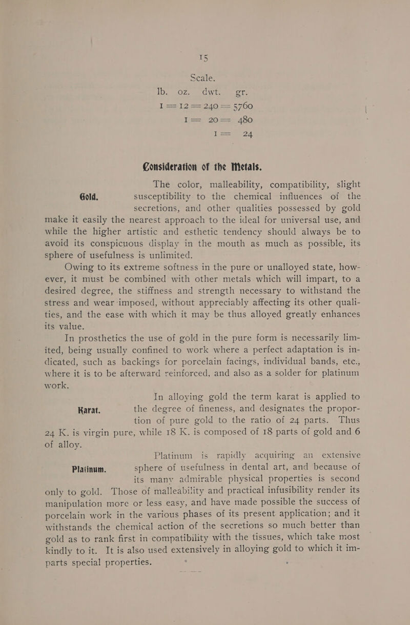 T5 Scale. IDs Ose CO Wwitee | Gs D2 a = 6700 lis 20>, 480 l= 24 Consideration of the Metals. The color, malleability, compatibility, slight Gold. susceptibility to the chemical influences of the secretions, and other qualities possessed by gold make it easily the nearest approach to the ideal for universal use, and while the higher artistic and esthetic tendency should always be to avoid its conspicuous display in the mouth as much as possible, its sphere of usefulness is unlimited. Owing to its extreme softness in the pure or unalloyed state, how- ever, it must be combined with other metals which will impart, to a desired degree, the stiffness and strength necessary to withstand the stress and wear imposed, without appreciably affecting its other quali- ties, and the ease with which it may be thus alloyed greatly enhances its value. In prosthetics the use of gold in the pure form is necessarily lim- ited, being usually confined to work where a perfect adaptation is in- dicated, such as backings for porcelain facings, individual bands, etc., where it is to be afterward reinforced, and also as a solder for platinum work. | In alloying gold the term karat is applied to Karat. the degree of fineness, and designates the propor- tion of pure gold to the ratio of 24 parts. Thus 24 K. is virgin pure, while 18 K. is composed of 18 parts of gold and 6 of alloy. Platinum is rapidly acquiring an extensive Platinum. sphere of usefulness in dental art, and because of its manv admirable physical properties is second only to gold. Those of malleability and practical infusibility render its manipulation more or less easy, and have made possible the success of porcelain work in the various phases of its present application; and it withstands the chemical action of the secretions so much better than gold as to rank first in compatibility with the tissues, which take most kindly to it. It is also used extensively in alloying gold to which it im- parts special properties.
