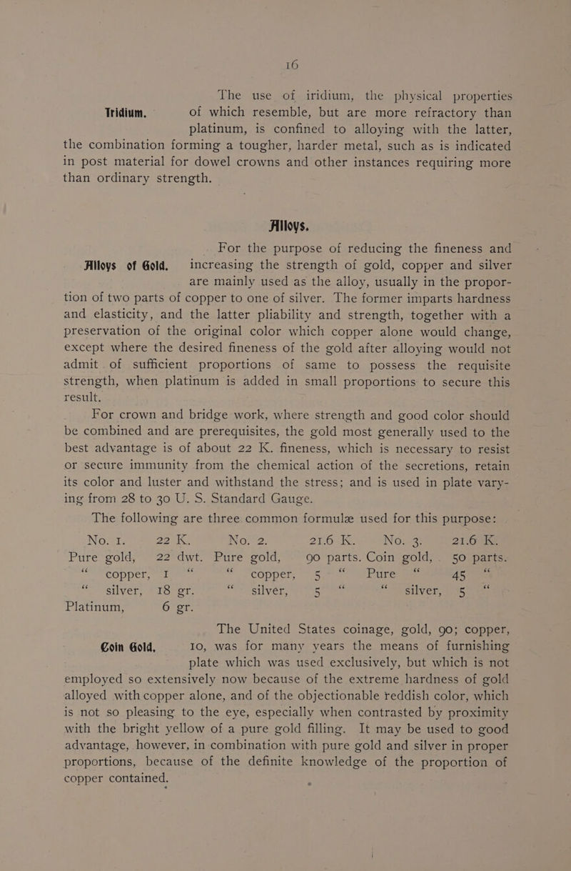 The use of iridium, the physical properties Tridium. of which resemble, but are more refractory than platinum, is confined to alloying with the latter, the combination forming a tougher, harder metal, such as is indicated in post material for dowel crowns and other instances requiring more than ordinary strength, — Alloys. For the purpose of reducing the fineness and Alloys of Gold. increasing the strength of gold, copper and silver are mainly used as the alloy, usually in the propor- tion of two parts of copper to one of silver. The former imparts hardness and elasticity, and the latter pliability and strength, together with a preservation of the original color which copper alone would change, except where the desired fineness of the gold after alloying would not admit of sufficient proportions of same to possess the requisite strength, when platinum is added in small proportions to secure this result. For crown and bridge work, where strength and good color should be combined and are prerequisites, the gold most generally used to the best advantage is of about 22 K. fineness, which is necessary to resist or secure immunity from the chemical action of the secretions, retain its color and luster and withstand the stress; and is used in plate vary- ing from 28 to 30 U. S. Standard Gauge. The following are three common formule used for this purpose: Nower: Beds No. 2. ATO at. No: 3 21.61 Pure gold, 22° dwt. Pure gold, go ‘parts. Coin gold, 50 parts 2) Tepper aalamen: © copper, = 5.) a eo Aare oo silvers rou er: Fim esa gee ab pi SUIVER $1 Wn an Platinum, 6 gr. The United States coinage, gold, 90; copper, Coin Gold, Io, was for many years the means of furnishing plate which was used exclusively, but which is not employed so extensively now because of the extreme hardness of gold alloyed with copper alone, and of the objectionable reddish color, which is not so pleasing to the eye, especially when contrasted by proximity with the bright yellow of a pure gold filling. It may be used to good advantage, however, in combination with pure gold and silver in proper proportions, because of the definite knowledge of the proportion of copper contained.