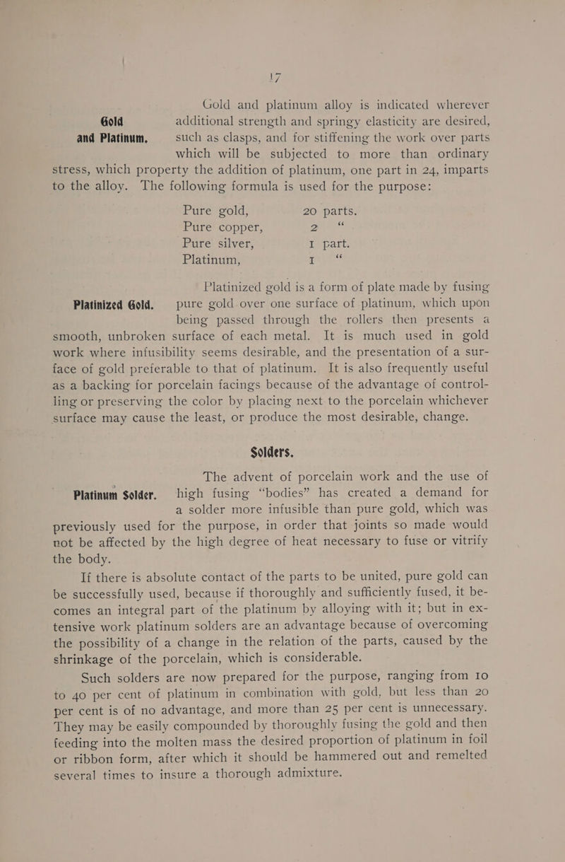 Gold and platinum alloy is indicated wherever Gold additional strength and springy elasticity are desired, and Platinum. such as clasps, and for stiffening the work over parts which will be subjected to more than ordinary stress, which property the addition of platinum, one part in 24, imparts to the alloy. The following formula is used for the purpose: Pure gold, 20 parts. POLe Copper, Zen? Pure silver, Te cart, Platinum, ‘ee Platinized gold is a form of plate made by fusing Platinized Gold. pure gold over one surface of platinum, which upon being passed through the rollers then presents a smooth, unbroken surface of each metal. It is much used in gold work where infusibility seems desirable, and the presentation of a sur- face of gold preferable to that of platinum. It is also frequently useful as a backing for porcelain facings because of the advantage of control- ling or preserving the color by placing next to the porcelain whichever surface may cause the least, or produce the most desirable, change. Solders, The advent of porcelain work and the use of Platinum Solder. high fusing “bodies” has created a demand for a solder more infusible than pure gold, which was previously used for the purpose, in order that joints so made would not be affected by the high degree of heat necessary to fuse or vitrify the body. If there is absolute contact of the parts to be united, pure gold can be successfully used, because if thoroughly and sufficiently fused, it be- comes an integral part of the platinum by alloying with it; but in ex- tensive work platinum solders are an advantage because of overcoming the possibility of a change in the relation of the parts, caused by the shrinkage of the porcelain, which is considerable. Such solders are now prepared for the purpose, ranging from Io to 40 per cent of platinum in combination with gold, but less than 20 per cent is of no advantage, and more than 25 per cent is unnecessary. They may be easily compounded by thoroughly fusing the gold and then feeding into the molten mass the desired proportion of platinum in foil or ribbon form, after which it should be hammered out and remelted several times to insure a thorough admixture.