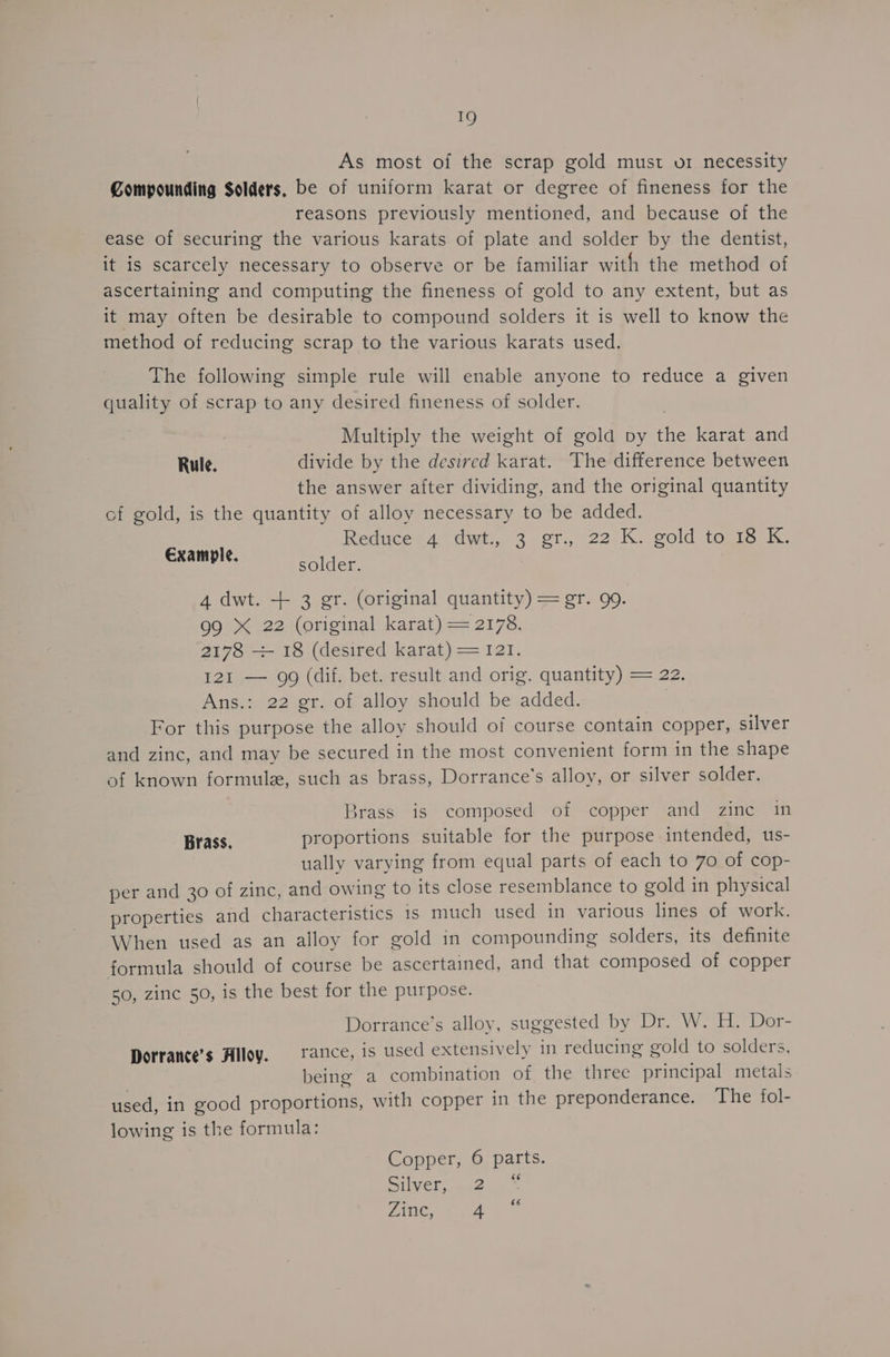 As most of the scrap gold must or necessity Compounding Solders, be of uniform karat or degree of fineness for the reasons previously mentioned, and because of the ease of securing the various karats of plate and solder by the dentist, it is scarcely necessary to observe or be familiar with the method of ascertaining and computing the fineness of gold to any extent, but as it may often be desirable to compound solders it is well to know the method of reducing scrap to the various karats used. The following simple rule will enable anyone to reduce a given quality of scrap to any desired fineness of solder. 7 Multiply the weight of gold py the karat and Rule. divide by the desired karat. The difference between the answer after dividing, and the original quantity of gold, is the quantity of alloy necessary to be added. Reduces 4 ttwt.) 3 oT, -22.K. gold tags kK. Example. solder. 4 dwt. + 3 er. (original quantity) = gr. 99. 99 X 22 (original karat) = 2178. 2178 -—- 18 (desired karat) = 121. 121 — 99 (dif. bet. result and orig. quantity) = 22. Ans.: 22 gr. of alloy should be added. | For this purpose the alloy should of course contain copper, silver and zinc, and may be secured in the most convenient form in the shape of known formule, such as brass, Dorrance’s alloy, or silver solder. Brass is composed of copper and zine in Brass. proportions suitable for the purpose intended, us- ually varying from equal parts of each to 70 of cop- per and 30 of zinc, and owing to its close resemblance to gold in physical properties and characteristics 1s much used in various lines of work. When used as an alloy for gold in compounding solders, its definite formula should of course be ascertained, and that composed of copper 50, zinc 50, is the best for the purpose. Dorrance’s alloy, suggested by Dr. W. H. Dor- Dorrance’s Alloy. | rance, is used extensively in reducing gold to solders, being a combination of the three principal metals used, in good proportions, with copper in the preponderance. The fol- lowing is the formula: Copper, 6 parts. Silver, 2 “ Zinc, 4 66