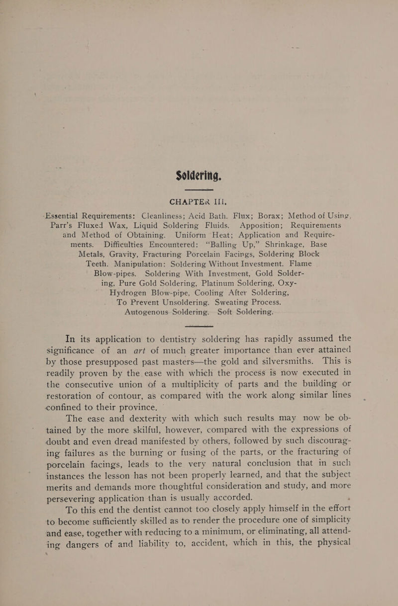 Soldering, CHAPTER III. -Essential Requirements: Cleanliness; Acid Bath. Flux; Borax; Method of Using, Parr’s Fluxed Wax, Liquid Soldering Fluids. Apposition; Requirements and Method of Obtaining. Uniform Heat; Application and Require- ments. Difficulties Encountered: ‘“Balling Up,’ Shrinkage, Base Metals, Gravity, Fracturing Porcelain Facings, Soldering Block Teeth. Manipulation: Soldering Without Investment. Flame Blow-pipes. Soldering With Investment, Gold Solder- ing, Pure Gold Soldering, Platinum Soldering, Oxy- Hydrogen Blow-pipe, Cooling After Soldering, To Prevent Unsoldering. Sweating Process. Autogenous. Soldering. Soft Soldering. In its application to dentistry soldering has rapidly assumed the significance of an art of much greater importance than ever attained by those presupposed past masters—the gold and silversmiths. This is readily proven by the ease with which the process is now executed in the consecutive union of a multiplicity of parts and the building or restoration of contour, as compared with the work along similar lines confined to their province. The ease and dexterity with which such results may now be ob- tained by the more skilful, however, compared with the expressions of doubt and even dread manifested by cthers, followed by such discourag- ing failures as the burning or fusing of the parts, or the fracturing of porcelain facings, leads to the very natural conclusion that in such instances the lesson has not been properly learned, and that the subject merits and demands more thoughtful consideration and study, and more persevering application than is usually accorded. To this end the dentist cannot too closely apply himself in the Effort to become sufficiently skilled as to render the procedure one of simplicity and ease, together with reducing to a minimum, or eliminating, all attend- ing dangers of and liability to, accident, which in this, the physical