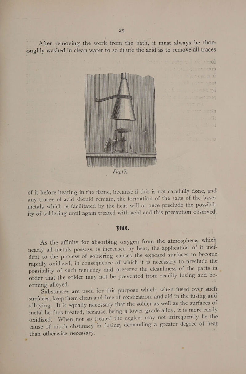 #9 oe After removing the work from the bath, it must always be thor- oughly washed in clean water to so dilute the acid as to remove all traces of it before heating in the flame, because if this is not carefully done, and. any traces of acid should remain, the formation of the salts of the baser metals which is facilitated by the heat will at once preclude the possibil- ity of soldering until again treated with acid and this precaution observed. Flux. As the affinity for absorbing oxygen from the atmosphere, which nearly all metals possess, is increased by heat, the application of it inci+ dent to the process of soldering causes the exposed surfaces to become rapidly oxidized, in consequence of ‘which it is necessary to preclude the possibility of such tendency and. preserve the cleanliness of the parts in_ order that the solder may not be prevented from readily fusing and be- coming alloyed. ad Substances are used for this purpose which, when fused over sucht surfaces, keep them clean and free of oxidization, and aid in the fusing and alloying. It is equally necessary that the solder as well as the surfaces of metal be thus treated, because, being a lower grade alloy, it is more easily oxidized. When not so treated the neglect may not infrequently be the cause of much obstinacy ‘in fusing, demanding a greater degree of heat than otherwise necessary. i