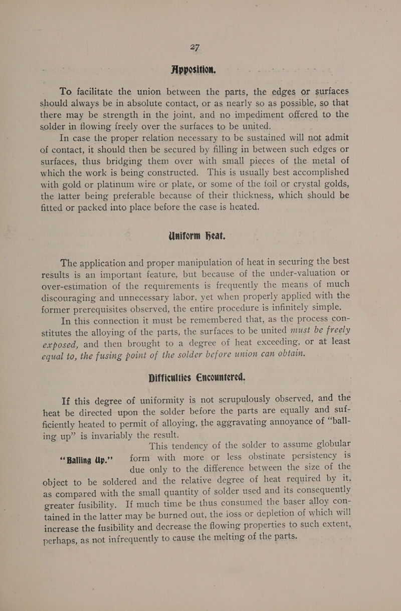 Apposition. To facilitate the union between the parts, the edges or surfaces should always be in absolute contact, or as nearly so as possible, so that there may be strength in the joint, and no impediment offered to the solder in flowing ireely over the surfaces to be united. In case the proper relation necessary to be sustained will not admit of contact, it should then be secured by filling in between such edges or surfaces, thus bridging them over with small pieces of the metal of which the work is being constructed. This is usually best accomplished with gold or platinum wire or plate, or some of the toil or crystal golds, the latter being preferable because of their thickness, which should be fitted or packed into place before the case is heated. Uniform Heat. The application and proper manipulation of heat in securing the best results is an important feature, but because of the under-valuation or over-estimation of the requirements is frequently the means of much discouraging and unnecessary labor, yet when properly applied with the former prerequisites observed, the entire procedure is infinitely simple. In this connection it must be remembered that, as the process con- stitutes the alloying of the parts, the surfaces to be united must be freely exposed, and then brought to a degree of heat exceeding, or at least equal to, the fusing point of the solder before union can obtain. Difficulties Encountered, If this degree of uniformity is not scrupulously observed, and the heat be directed upon the solder before the parts are equally and suf- ficiently heated to permit of alloying, the aggravating annoyance of “ball- ing up” is invariably the result. This tendency of the solder to assume globular ‘Baling Up.? form with more or less obstinate persistency is due only to the difference between the size of the object to be soldered and the relative degree of heat required by it, as compared with the small quantity of solder used and its consequently greater fusibility. If much time be thus consumed the baser alloy con- tained in the latter may be burned out, the joss or depletion of which will increase the fusibility and decrease the flowing properties to such extent, perhaps, as not infrequently to cause the melting of the parts.
