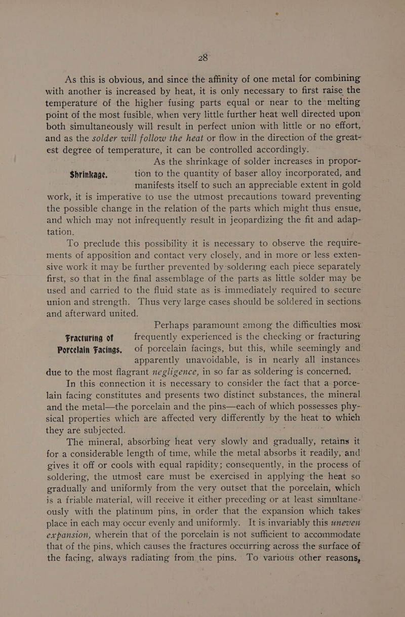 28° As this is obvious, and since the affinity of one metal for combining with another is increased by heat, it is only necessary to first raise the temperature of the higher fusing parts equal or near to the melting point of the most fusible, when very little further heat well directed upon both simultaneously will result in perfect union with little or no effort, and as the solder will follow the heat or flow in the direction of the great- est degree of Sa My eircastns) it can be controlled accordingly. As the shrinkage of solder increases in propor- Shrinkage. tion to the quantity of baser alloy incorporated, and manifests itself to such an appreciable extent in gold work, it is imperative to use the utmost precautions toward preventing the possible change in the relation of the parts which might thus ensue, -and which may not infrequently result in jeopardizing the fit and adap- tation. To preclude this possibility it is necessary to observe the require- ments of apposition and contact very closely, and in more or less exten- sive work it may be further prevented by‘soldering each piece separately first, so that in the final assemblage of the parts as little solder may be used and carried to the fluid state as is immediately required to secure union and strength. Thus very large cases should be soldered in sections. and afterward united. Perhaps paramount among the difficulties most: Fracturing of frequently experienced is the checking or fracturing Porcelain Facings, of porcelain facings, but this, while seemingly and. | apparently unavoidable, is in nearly all instances. due to the most flagrant negligence, in so far as soldering is concerned. In this connection it is necessary to consider the fact that a-porce- lain facing constitutes and presents two distinct substances, the mineral. and the metal—the porcelain and the pins—each of which possesses phy- sical properties which are affected very differently by am NS to which they are subjected. The mineral, absorbing heat very slowly and pea ie retains it for a considerable length of time, while the metal absorbs it readily, and’ gives it off or cools with equal rapidity; consequently, in the process of soldering, the utmost care must be exercised in applying the heat so gradually and uniformly from the very outset that the porcelain, which js a friable material, will receive it either preceding or at least simultane- ously with the platinum pins, in order that the expansion which takes place in each may occur evenly and uniformly. It is invariably this uneven expansion, wherein that of the porcelain is not sufficient to accommodate that of the pins, which causes the fractures occurring across the surface of the facing, always radiating from. the pins. To various other reasons, .