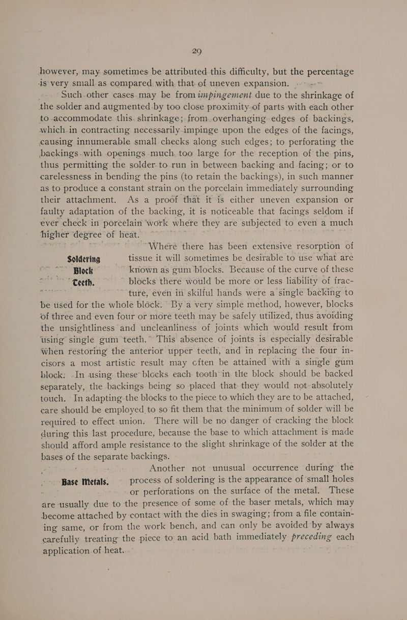 however, may sometimes be attributed this difficulty, but the percentage 41s very small.as compared with that-of uneven expansion. — ..» Such. other cases.may be from impingement due to the shrinkage of the solder and. augmented-by too close proximity.of parts -with each other to-accommodate. this. shrinkage; from.overhanging edges of backings, which.in contracting necessarily impinge upon the edges of the facings, causing innumerable small checks along such edges; to perforating the backings-with openings -much. too large for the reception of the pins, thus permitting the solder-to.run in between backing and facing; or to carelessness in bending the pins (to retain the backings), in such manner as to produce a constant strain on the porcelain immediately surrounding their attachment. As a proof that it is either uneven expansion or faulty adaptation of the backing, it is noticeable that facings seldom if ever check in porcelain ‘work where they are subjected to even a much frighet ‘degree of heat. A - Wheré there has been extensive resorption of Soldering -—s tissue it will sometimes be desirable to use what are ~~ Block kriown as gum blocks. Because of the curve of these “ €eeth, ~~ Blocks there would be more or less liability of frac- ~ ture, éven iti skilful hands were a single backing to be used for the whole block: ‘By a very simple method, however, blocks of three and even four or moré teeth may be safely utilized, thus avoiding the unsightliness and uncleanliness of joints which would result from using’ single gum teeth.” This absence of joints is especially desirable when restoring the anterior upper teeth, and in replacing the four in- cisors a most artistic result may cften be attained with a single gum block; -In using these-blocks each: tooth in the block should be backed separately, the backings being so placed that they would not: absolutely touch. In adapting the blocks to the piece to which they are to be attached, care should be employed.to so fit them that the minimum of solder will be required to effect.union. There will be no danger of cracking the block during this last procedure, because the base to which attachment is made should afford ample resistance to the slight shrinkage of the solder at the Pane? of the separate backings. Another not unusual occurrence during the oy Base Metals. process of soldering is the appearance of small holes ~ or perforations on the surface of the metal. These are usually due to the presence of some of the baser metals, which may become attached by contact with the dies in swaging; from a file contain- ing same, or from the work bench, and can only be avoided by always carefully treating the piece to’ an acid bath immediately preceding each application of heat... |