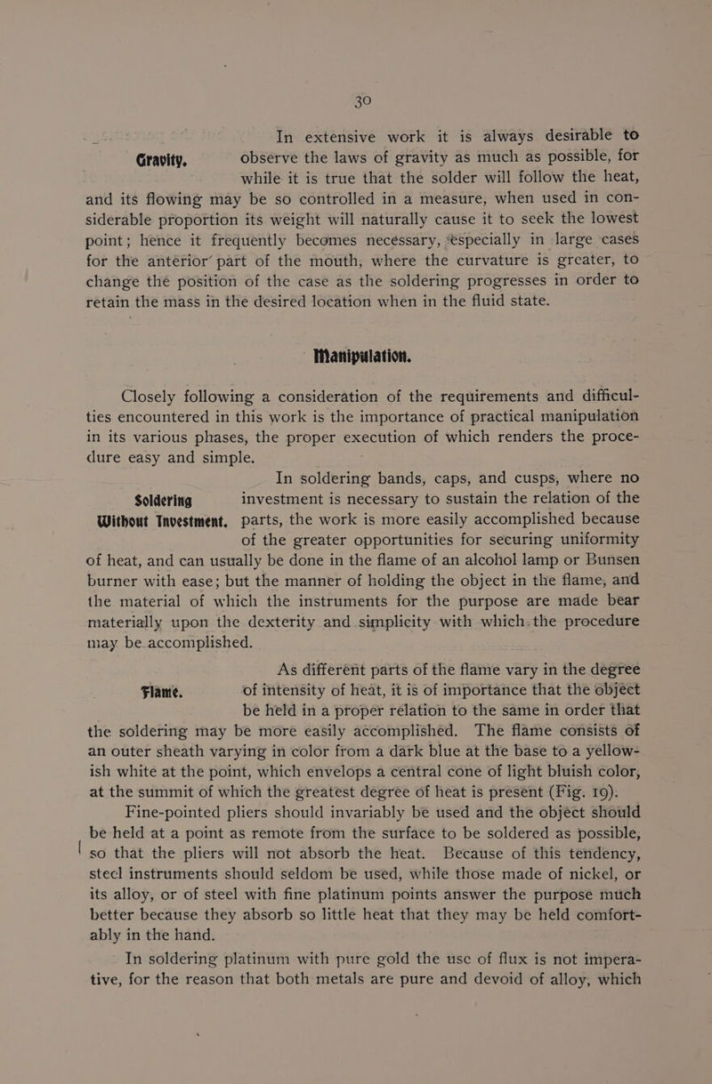 In extensive work it is always desirable to Gravity. observe the laws of gravity as much as possible, for while it is true that the solder will follow the heat, and its flowing may be so controlled in a measure, when used in con- siderable proportion its weight will naturally cause it to seek the lowest point; hence it frequently becomes necessary, “especially in large cases for the antérior’ part of the mouth, where the curvature is greater, to change thé position of the case as the soldering progresses in order to retain the mass in the desired location when in the fluid state. Manipulation. Closely following a consideration of the requirements and difficul- ties encountered in this work is the importance of practical manipulation in its various phases, the proper execution of which renders the proce- dure easy and simple. In eee bands, caps, and cusps, where no Soldering investment is necessary to sustain the relation of the Without Tnvestment, parts, the work is more easily accomplished because of the greater opportunities for securing uniformity of heat, and can usttally be done in the flame of an alcohol lamp or Bunsen burner with ease; but the manner of holding the object in the flame, and the material of which the instruments for the purpose are made bear materially upon the dexterity and simplicity with which: the procedure may be accomplished. As different parts of the flame vary in the degree Flame. of intensity of heat, it is of importance that the object be held in a proper relation to the same in order that the soldering may be more easily accomplished. The flame consists of an outer sheath varying in color from a dark blue at the base to a yellow- ish white at the point, which envelops a central cone of light bluish color, at the summit of which the greatest degree of heat is present (Fig. 109). Fine-pointed pliers should invariably be used and the objéct should be held at a point as remote from the surface to be soldered as possible, | so that the pliers will not absorb the heat. Because of this tendency, stecl instruments should seldom be used, while those made of nickel, or its alloy, or of steel with fine platinum points answer the purpose much better because they absorb so little heat that they may be held comfort- ably in the hand. In soldering platinum with pure gold the usc of flux is not impera- tive, for the reason that both metals are pure and devoid of alloy, which