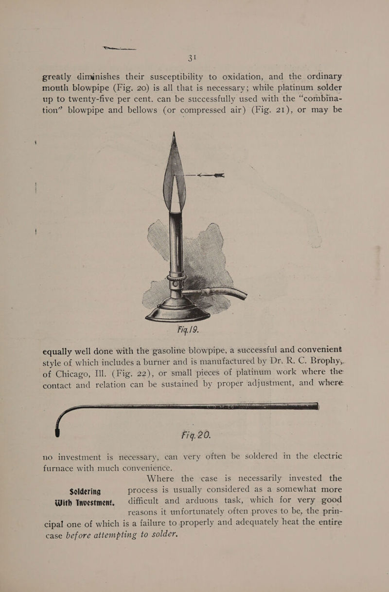 oP! greatly diminishes their susceptibility to oxidation, and the ordinary mouth blowpipe (Fig. 20) is all that is necessary; while platinum solder up to twenty-five per cent. can be successfully used with the “combina- tion” blowpipe and bellows (or compressed air) (Fig. 21), or may be equally well done with the gasoline blowpipe, a successful and convenient style of which includes a burner and is manufactured by Dr. R. C. Brophy,,. of Chicago, Ill. (Fig. 22), or small pieces of platinum work where the contact and relation can be sustained by proper adjustment, and where: no investment is necessary, can very often be soldered in the electric furnace with much convenience. Where the case is necessarily invested the Soldering process is usually considered as a somewhat more With Tnvestment, difficult and arduous task, which for very good reasons it unfortunately often proves to be, the prin- cipal one of which is a failure to properly and adequately heat the entire case before attempting to solder.