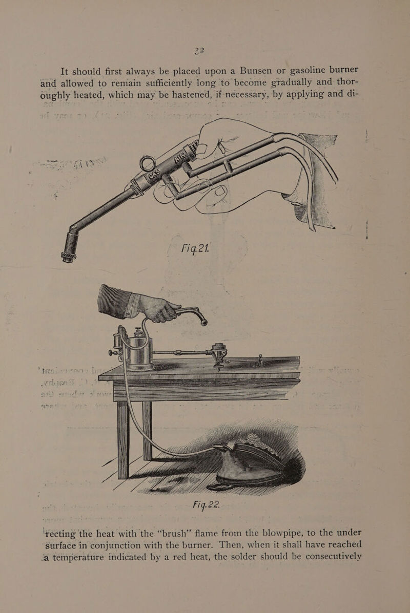 ce v It should first always be placed upon a Bunsen or gasoline burner and allowed to remain sufficiently long to ‘become gradually and thor- oughly heated, which may be hastened, if pie eee by applying and di- ‘yecting the heat with the ‘ ‘brush” flame from the blowpipe, to the under “surface in conjunction with the burner. Then, when it shall have reached ‘a temperature indicated by a red heat, the solder should be consecutively BI pe