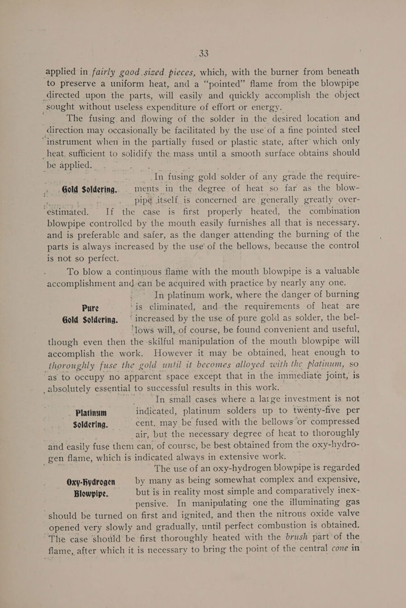 <r applied in fairly good sized pieces, which, with the burner from beneath to preserve a uniform heat, and a “pointed” flame from the blowpipe directed upon the parts, will easily and quickly accomplish the object sought without useless expenditure of effort or energy. The fusing and flowing of the solder in the desired location and direction may occasionally be facilitated by the use of a fine pointed steel ‘instrument when in the partially fused or plastic state, after which only heat, sufficient to solidify the mass until a smooth surface obtains should be applied. é | a Tn fusing gold solder of any grade the require- . Gold Soldering... “ments in the degree of heat so far as the blow- = ae pipe itself is concerned are “generally greatly over- “estimated. If the case is first properly heated, the combination blowpipe controlled by the mouth easily furnishes all that is necessary, and is preferable and safer, as the danger attending the burning of the parts is always increased by the use‘ of the bellows, because the control is not so perfect. To blow a continuous flame with the mouth blowpipe is a valuable accomplishment and-can be acquired with practice by nearly any one. ; In platinum work, where the danger of burning Pure ‘is eliminated, and the requirements of heat are Gold Soldering. ‘ increased by the use of pure gold as solder, the bel- ‘lows will, of course, be found convenient and useful, though even then the skilful manipulation of the mouth blowpipe will accomplish the work. However it may be obtained, heat enough to thoroughly fuse the gold until it becomes alloyed with the platinum, so “as to occupy no apparent space except that in the immediate joint, i _absolutely es sential to successful results in this work.’ : In small cases where a large investment is not - Platinum ‘indicated, platinum solders up to twenty- -five per Soldering. cent, may be fused with the bellows or compressed 'e air, but the necessary degree of heat to thoroughly and easily fuse them can, of coursc, be best obtained from the oxy- -hydro- gen flame, which is indicated always in extensive work. The use of an oxy-hydrogen blowpipe is regarded Oxy-Rydrogen by many as being somewhat complex and expensive, Blowpipe. _—«rbutt is in reality most simple and comparatively inex- pensive. In manipulating one the illuminating gas should be turned on first and ignited, and then the nitrous oxide valve _ opened very slowly and gradually, until perfect combustion is obtained. ~The case should be first thoroughly heated with the brush part of the flame, _after which it is necessary to bring the point of the central cone in