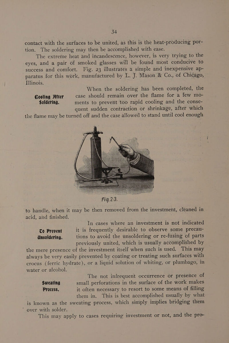 contact with the surfaces to be united, as this is the heat-producing por- tion. The soldering may then be accomplished with ease. The extreme heat and incandescence, however, is very trying to the eyes, and a pair of smoked glasses will be found most conducive to success and comfort. Fig. 23 illustrates a simple and inexpensive ap- paratus for this work, manufactured by L. J. Mason & Co., of Chicago, Illinois. | When the soldering has been completed, the Cooling After case should remain over the flame for a few mo- Soldering. ments to prevent too rapid cooling and the consce- quent sudden contraction or shrinkage, after which the flame may be turned off and the case allowed to stand until cool enough to handle, when it may be then removed from the investment, cleaned in acid, and finished. In cases where an investment is not indicated To Prevent it is frequently desirable to observe some precat- Unsoldering. tions to avoid the unsoldering or re-fusing of parts previously united, which is usually accomplished by the mere presence of the investment itself when such is used. This may always be very easily prevented by coating or treating such surfaces with crocus (ferric hydrate), or a liquid solution of whiting, or plumbago, in water or alcohol. The not infrequent occurrence or presence of Sweating small perforations in the surface of the work makes Process. it often necessary to resort to some means of filling them in. This is best accomplished usually by what is known as the sweating process, which simply implies bridging them * over with solder. This may apply to cases requiring investment or not, and the pro-