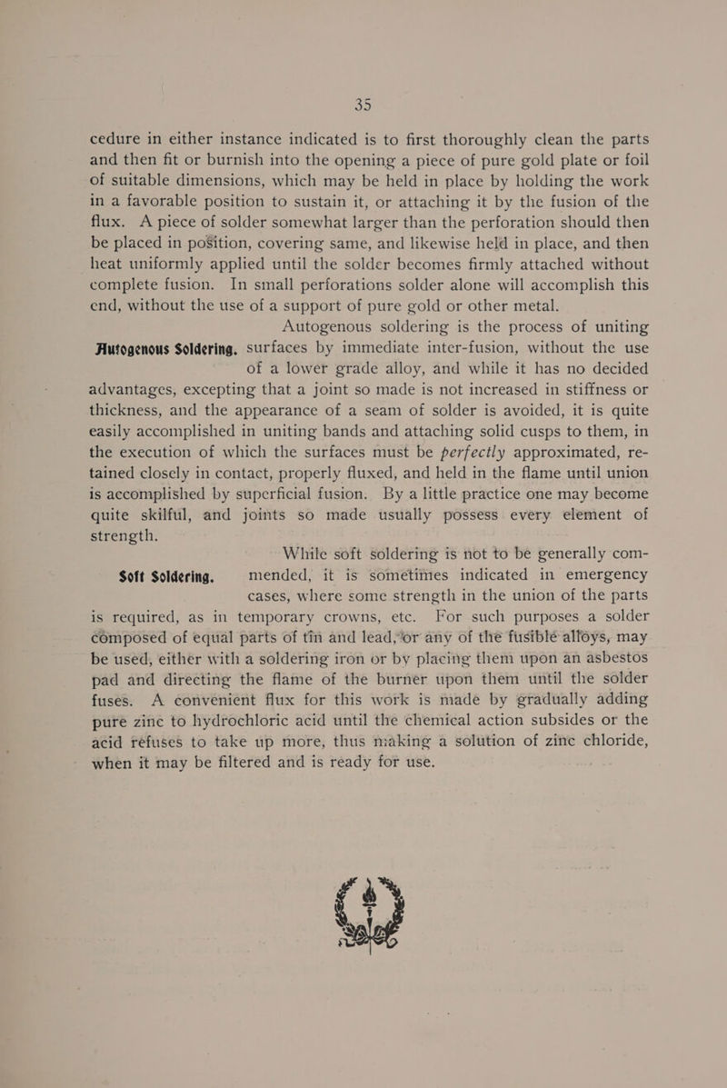32 cedure in either instance indicated is to first thoroughly clean the parts and then fit or burnish into the opening a piece of pure gold plate or foil of suitable dimensions, which may be held in place by holding the work in a favorable position to sustain it, or attaching it by the fusion of the flux. A piece of solder somewhat larger than the perforation should then be placed in poSition, covering same, and likewise held in place, and then heat uniformly applied until the solder becomes firmly attached without complete fusion. In small perforations solder alone will accomplish this end, without the use of a support of pure gold or other metal. Autogenous soldering is the process of uniting Autogenous Soldering, surfaces by immediate inter-fusion, without the use of a lower grade alloy, and while it has no decided advantages, excepting that a joint so made is not increased in stiffness or thickness, and the appearance of a seam of solder is avoided, it is quite easily accomplished in uniting bands and attaching solid cusps to them, in the execution of which the surfaces must be perfectly approximated, re- tained closely in contact, properly fluxed, and held in the flame until union is accomplished by superficial fusion. By a little practice one may become quite skilful, and joints so made usually possess every element of strength. While soft soldering is not to be generally com- Soft Soldering. mended, it is sometimes indicated in emergency cases, where some strength in the union of the parts is required, as in temporary crowns, etc. For such purposes a solder composed of equal parts of tin and lead,or any of the fusible alloys, may be used, either with a soldering iron or by placing them upon an asbestos pad and directing the flame of the burner upon them until the solder fuses. A convenient flux for this work is made by gradually adding pure zine to hydrochloric acid until the chemical action subsides or the acid refuses to take up more, thus making a solution of zine chloride, when it may be filtered and is ready for use.