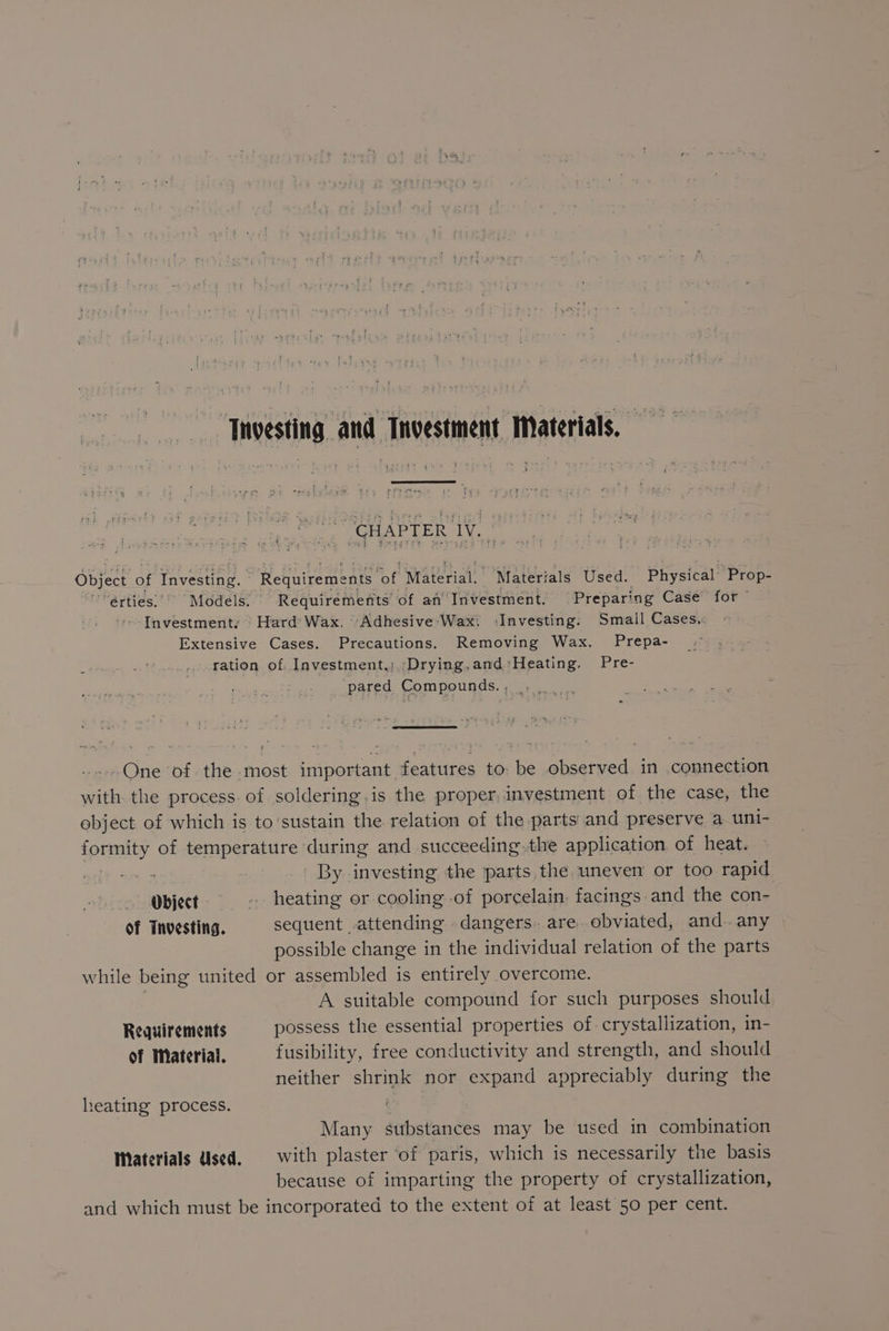 ‘Investing and Tnvestment Materials. — 8 CHAPTER IV. Object of Investing. - Requirements i Material. Materials Used. Physical Prop- 'érties)’ “Models. Requirements of an’ Investment. -Prepari ing Case for ~ + Investmenty Hard’ Wax, “Adhesive 'Wax: ‘Investing: Small Cases, Extensive Cases. Precautions. Removing Wax. Prepa- ration of. _Investment,;,;Drying.and Heating. Pre- pared Compounds, , , One of the most important features to: be observed in connection with. the process. of soldering.is the proper investment of the case, the ebject of which is to’sustain the relation of the parts and preserve a uni- name of temperature during and succeeding.the application of heat. By investing the parts the uneven or too rapid Object «> ~—s«sheating or cooling of porcelain, facings and the con- Of Tnvesting. sequent .attending -dangers.are obviated, and.. any possible change in the individual relation of the parts while being united or assembled is entirely overcome. A suitable compound for such purposes should Requirements possess the essential properties of. crystallization, in- of Material. fusibility, free conductivity and strength, and should neither shrink nor expand appreciably during the heating process. Many substances may be used in combination Materials Used, with plaster ‘of paris, which is necessarily the basis because of imparting the property of crystallization, and which must be incorporated to the extent of at least 50 per cent.