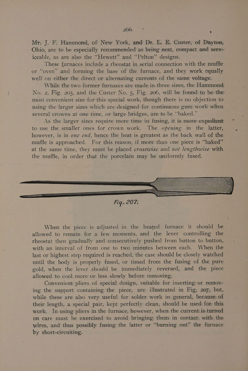 Mr: J. F. Hammond, of New York, and Dr. L. E. Custer, of Dayton, iceable, as are also the “Hewett” and “Pelton” designs. These furnaces include a rheostat in serial connection with the muffle or “oven” and forming the base of the furnace, and they work equally well on either the direct or alternating currents of the same voltage. No. 2, Fig. 205, and the Custer No. 5, Fig. 206, will be found: to be: tlre most convenient size for this. special work, though there is no objection to using the larger sizes which are:designed for continuous gum work when several crowns at one time, or large bridges, are to be “baked.” As the larger sizes require more time in fusing, it 1s. more expedient to use the smaller ones for crown work. The opening in the latter, however, is in one end, hence the heat is. greatest as the back wall of the muffle is approached. For this reason, if more than one piece is “baked” eit Ce =i | i <7 sa eee the muffle, in order that the porcelain may be uniformly fused. es : When the piece is adjusted in the heated furnace it should be allowed to remain for a few moments, and the lever controlling the rheostat then gradually and consecutively pushed from button to button, with an interval of from one to two minutes between each. When the last or highest step required is reached, the case should be closely watched until the body is properly fused, or timed from the fusing of the pure gold, when the lever should be immediately reversed, and the piece allowed to cool more or less. slowly before removing. Convenient pliers of special design, suitable for inserting: or remov- ing the support containing the piece, are illustrated in Fig; 207, but, while these are also very useful for solder work in general, because of their length, a special pair, kept perfectly clean, should be used: for this work. In using pliers in the furnace, however, when the current: is: turned on care must be exercised to avoid bringing them in contact: with the wires, and thus possibly fusing the latter or “burning out’ the furnace by short-circuiting.