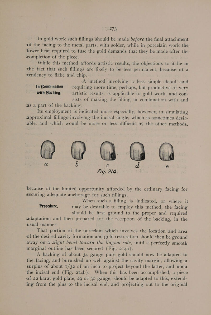 3273 In gold work such fillings should be made before the final attachment of the facing to the metal parts, with solder, while in porcelain work the lower heat required to fuse the gold demands that they be made after the ‘completion of the piece. While this method affords artistic results, the objections to it lie in the fact that such fillings are likely to be less permanent, because of a tendency to flake and chip. ‘A method involving a less simple detail, and Tn Combination requiring more time, perhaps, but productive of very with Backing. artistic results, is ‘applicable to gold work, and con- sists of making the filling in combination with and ‘as a part of the backing. Its employment is indicated more especially, however, in simulatiny approximal fillings involving the incisal angle, which is sometimes desir- able, and which would be more or less difficuit by the other methods, because of the limited opportunity afforded by the ordinary facing for securing adequate anchorage for such fillings. When such a filling is indicated, or where it Procedure. may be desirable to employ this method, the facing should be first ground to the proper and required adaptation, and then prepared for the reception of the backing, in the usual manner. That portion of the porcelain which involves the location and area of the desired cavity formation and gold restoration should then be ground away on a slight bevel toward the lingual sidc, until a perfectly smooth ‘marginal outline has been secured (Fig. 214a). A backing of about 34 gauge pure gold should now be adapted to the facing, and burnished up well against the cavity margin, allowing a surplus of about 1/32 of an inch to project beyond the latter, and upon the incisal end (Fig. 214b). When this has been accomplished, a piece of 22 karat gold plate, 29 or 30 gauge, should be adapted to this, extend- ing from the pins to the incisal end, and projecting out to the original
