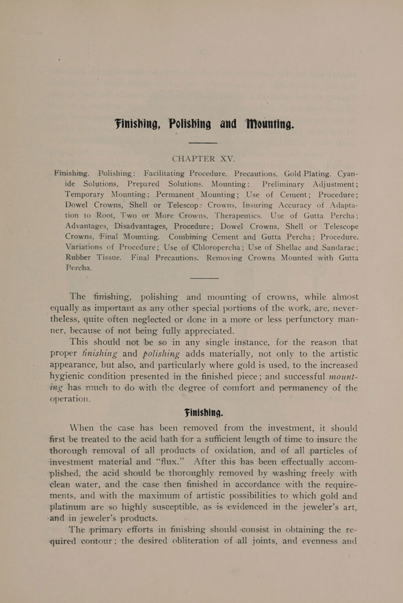 Finishing, Polishing and Mounting. Chiro) kam Vo Finishing. Polishing: Facilitating Procedure. Precautions. Gold Plating. Cyan- ide Solutions, Prepared Solutions. Mounting: Preliminary Adjustment; Temporary Mounting; Permanent Mounting; Use of Cement; Procedure; Dowel Crowns, Shell or Telescope: Crowns, Insuring Accuracy of Adapta- tion to Root, Two or More Crowns, Therapeutics. Use of Gutta Percha; Advantages, Disadvantages, Procedure; Dowel Crowns, Shell or Telescope Crowns, Final Mounting. Combining Cement and Gutta Percha; Procedure. Variations of Procedure; Use of ‘Chloropercha; Use of Shellac and Sandarac; Rubber Tissue. Final Precautions: Removing Crowns Mounted with Gutta Percha. The finishing, polishing and mounting of crowns, while almost equally as important as any other special portions of the work, are, never- theless, quite often neglected or done in a more or less perfunctory man- ner, because of not being fully appreciated. This should not be so in any single instance, for the reason that proper finishing and polishing adds materially, not only to the artistic appearance, but also, and particularly where gold is used, to the increased hygienic condition presented in the finished piece; and successful mount- ing has much to do with the degree of comfort and permanency of the operation. | Finishing. When the case has been removed from the investment, it should first be treated to the acid bath for a sufficient length of time to insure the thorough removal of all products of oxidation, and of all particles of investment material and “flux.” After this has been ‘effectually accom- plished, the acid should be thoroughly removed by washing freely with clean water, and the case then finished in accordance with the require- ments, and with the maximum of artistic possibilities to which gold and platinum are so highly susceptible, as 1s evidenced in the jeweler’s art, -and in jeweler’s products. The ‘primary efforts in finishing should consist in obtaining the re- quired contour; the desired obliteration of all joints, and evenness and