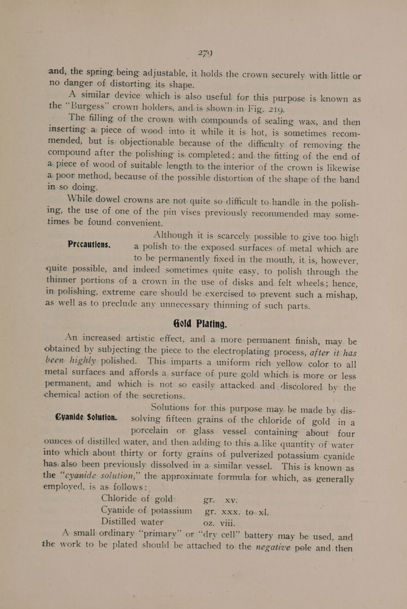 and, the spring, being adjustable, it holds the crown securely with little or no danger of distorting: its shape. A similar device which is also useful for this purpose is known as the “Burgess” crown holders, and-is shown in Figy, 219. The filling of the crown with compounds of sealing wax, and then inserting’ a: piece of wood: into. it while it is hot, is sometimes recom- mended, but is objectionable because of the difficulty of removing the compound after the polishing is. completed; and. the fitting of the end of | a piece of wood of suitable length to. the interior of the crown is likewise a poor method, because of the possible distortion of the shape of the band in so doing. While dowel crowns are not quite so-difficult to handle in the polish- ing, the use of one of the pin vises previously recommended may some- times. be found. convenient. Although it is scarcely possible to give too. high Precautions. a polish to. the exposed surfaces of metal which are to be permanently fixed in the mouth, it is, however, quite possible, and indeed sometimes quite easy, to polish through the thinner portions of a crown in the use of disks and. felt wheels; hence, in polishing, extreme care should be.exercised to prevent such a mishap, as well as to preclude any unnecessary thinning of such parts. Gold Plating. An inereased artistic effect, and a more permanent finish, may. be obtained by subjecting the piece to the electroplating process, after it has been highly polished. This imparts. a uniform rich yellow color to all metal surfaces. and affords a surface of pure gold which: is more or less permanent, and which is not so easily attacked and. discolored by the chemical action of the secretions. Solutions for this purpose may: be made by. dis- Cyanide Solution. solving fifteen grains of the chloride of gold ina porcelain or glass vessel containing about four ounces of distilled water, and then. adding to this a. like quantity of water into which about thirty or forty grains of pulverized potassium cyanide has. also been previously dissolved. in a similar vessel. This is known as the “cyanide solution,” the approximate formula: for which, as generally employed, is as follows: Chloride of gold: ie Xvi Cyanide of potassium gr. xxx. to. xl, Distilled water OZ. Vill. A: small ordinary “primary” or “dry cell” battery may be used, and the work to be plated should be attached to the negative pole and. then